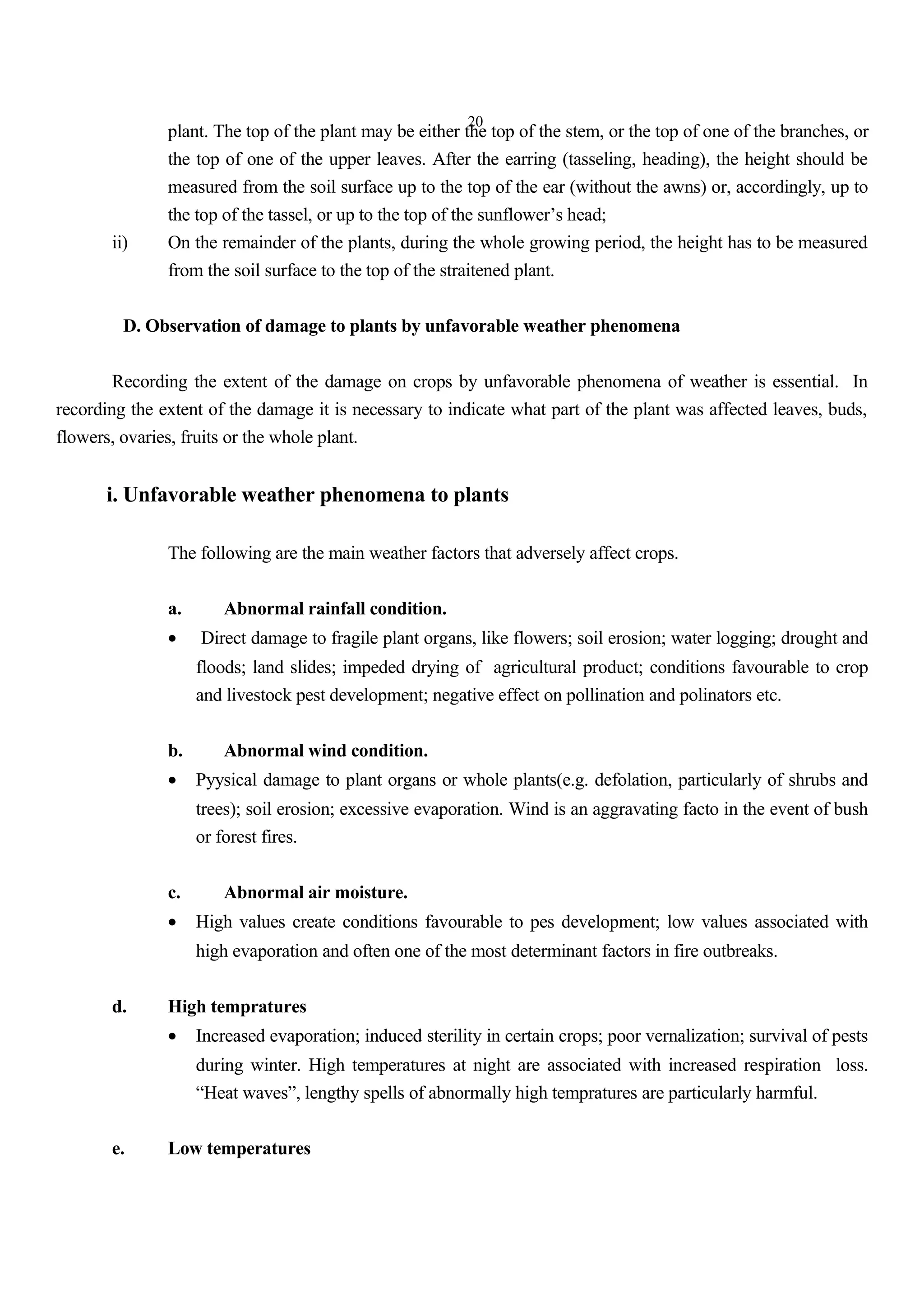20
plant. The top of the plant may be either the top of the stem, or the top of one of the branches, or
the top of one of the upper leaves. After the earring (tasseling, heading), the height should be
measured from the soil surface up to the top of the ear (without the awns) or, accordingly, up to
the top of the tassel, or up to the top of the sunflower’s head;
ii) On the remainder of the plants, during the whole growing period, the height has to be measured
from the soil surface to the top of the straitened plant.
D. Observation of damage to plants by unfavorable weather phenomena
Recording the extent of the damage on crops by unfavorable phenomena of weather is essential. In
recording the extent of the damage it is necessary to indicate what part of the plant was affected leaves, buds,
flowers, ovaries, fruits or the whole plant.
i. Unfavorable weather phenomena to plants
The following are the main weather factors that adversely affect crops.
a. Abnormal rainfall condition.
• Direct damage to fragile plant organs, like flowers; soil erosion; water logging; drought and
floods; land slides; impeded drying of agricultural product; conditions favourable to crop
and livestock pest development; negative effect on pollination and polinators etc.
b. Abnormal wind condition.
• Pyysical damage to plant organs or whole plants(e.g. defolation, particularly of shrubs and
trees); soil erosion; excessive evaporation. Wind is an aggravating facto in the event of bush
or forest fires.
c. Abnormal air moisture.
• High values create conditions favourable to pes development; low values associated with
high evaporation and often one of the most determinant factors in fire outbreaks.
d. High tempratures
• Increased evaporation; induced sterility in certain crops; poor vernalization; survival of pests
during winter. High temperatures at night are associated with increased respiration loss.
“Heat waves”, lengthy spells of abnormally high tempratures are particularly harmful.
e. Low temperatures
 
