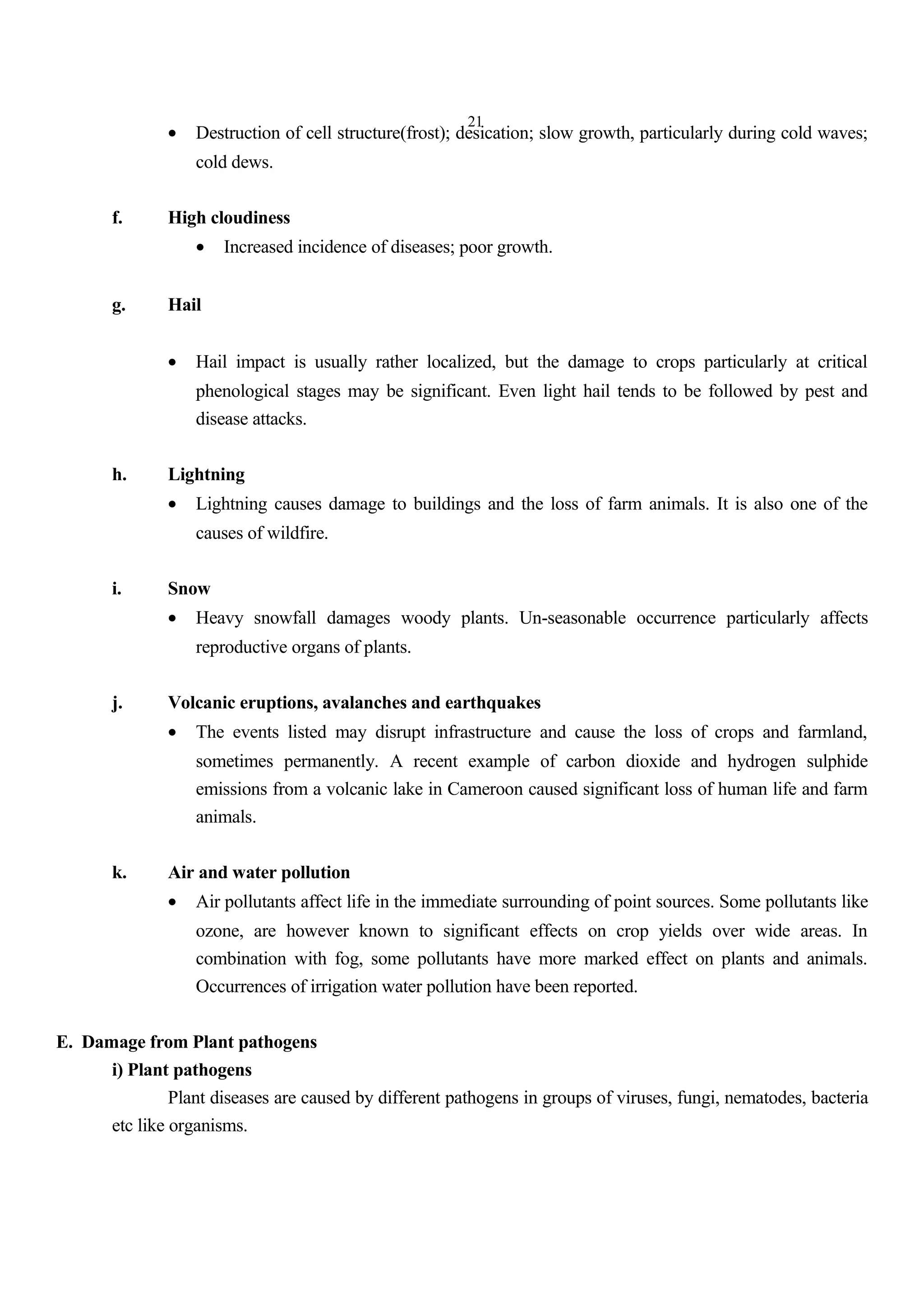 21
• Destruction of cell structure(frost); desication; slow growth, particularly during cold waves;
cold dews.
f. High cloudiness
• Increased incidence of diseases; poor growth.
g. Hail
• Hail impact is usually rather localized, but the damage to crops particularly at critical
phenological stages may be significant. Even light hail tends to be followed by pest and
disease attacks.
h. Lightning
• Lightning causes damage to buildings and the loss of farm animals. It is also one of the
causes of wildfire.
i. Snow
• Heavy snowfall damages woody plants. Un-seasonable occurrence particularly affects
reproductive organs of plants.
j. Volcanic eruptions, avalanches and earthquakes
• The events listed may disrupt infrastructure and cause the loss of crops and farmland,
sometimes permanently. A recent example of carbon dioxide and hydrogen sulphide
emissions from a volcanic lake in Cameroon caused significant loss of human life and farm
animals.
k. Air and water pollution
• Air pollutants affect life in the immediate surrounding of point sources. Some pollutants like
ozone, are however known to significant effects on crop yields over wide areas. In
combination with fog, some pollutants have more marked effect on plants and animals.
Occurrences of irrigation water pollution have been reported.
E. Damage from Plant pathogens
i) Plant pathogens
Plant diseases are caused by different pathogens in groups of viruses, fungi, nematodes, bacteria
etc like organisms.
 