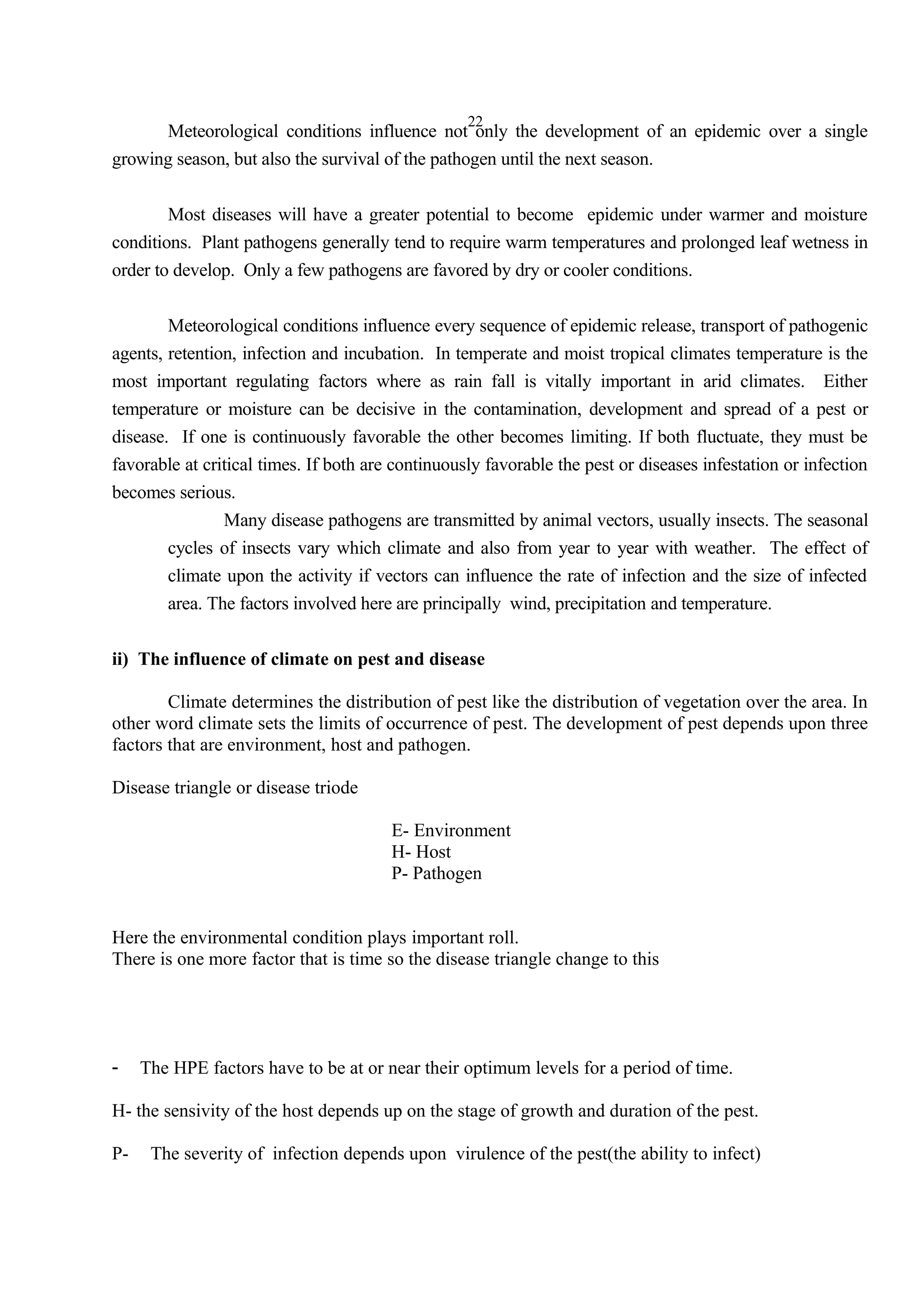 22
Meteorological conditions influence not only the development of an epidemic over a single
growing season, but also the survival of the pathogen until the next season.
Most diseases will have a greater potential to become epidemic under warmer and moisture
conditions. Plant pathogens generally tend to require warm temperatures and prolonged leaf wetness in
order to develop. Only a few pathogens are favored by dry or cooler conditions.
Meteorological conditions influence every sequence of epidemic release, transport of pathogenic
agents, retention, infection and incubation. In temperate and moist tropical climates temperature is the
most important regulating factors where as rain fall is vitally important in arid climates. Either
temperature or moisture can be decisive in the contamination, development and spread of a pest or
disease. If one is continuously favorable the other becomes limiting. If both fluctuate, they must be
favorable at critical times. If both are continuously favorable the pest or diseases infestation or infection
becomes serious.
Many disease pathogens are transmitted by animal vectors, usually insects. The seasonal
cycles of insects vary which climate and also from year to year with weather. The effect of
climate upon the activity if vectors can influence the rate of infection and the size of infected
area. The factors involved here are principally wind, precipitation and temperature.
ii) The influence of climate on pest and disease
Climate determines the distribution of pest like the distribution of vegetation over the area. In
other word climate sets the limits of occurrence of pest. The development of pest depends upon three
factors that are environment, host and pathogen.
Disease triangle or disease triode
E- Environment
H- Host
P- Pathogen
Here the environmental condition plays important roll.
There is one more factor that is time so the disease triangle change to this
- The HPE factors have to be at or near their optimum levels for a period of time.
H- the sensivity of the host depends up on the stage of growth and duration of the pest.
P- The severity of infection depends upon virulence of the pest(the ability to infect)
 