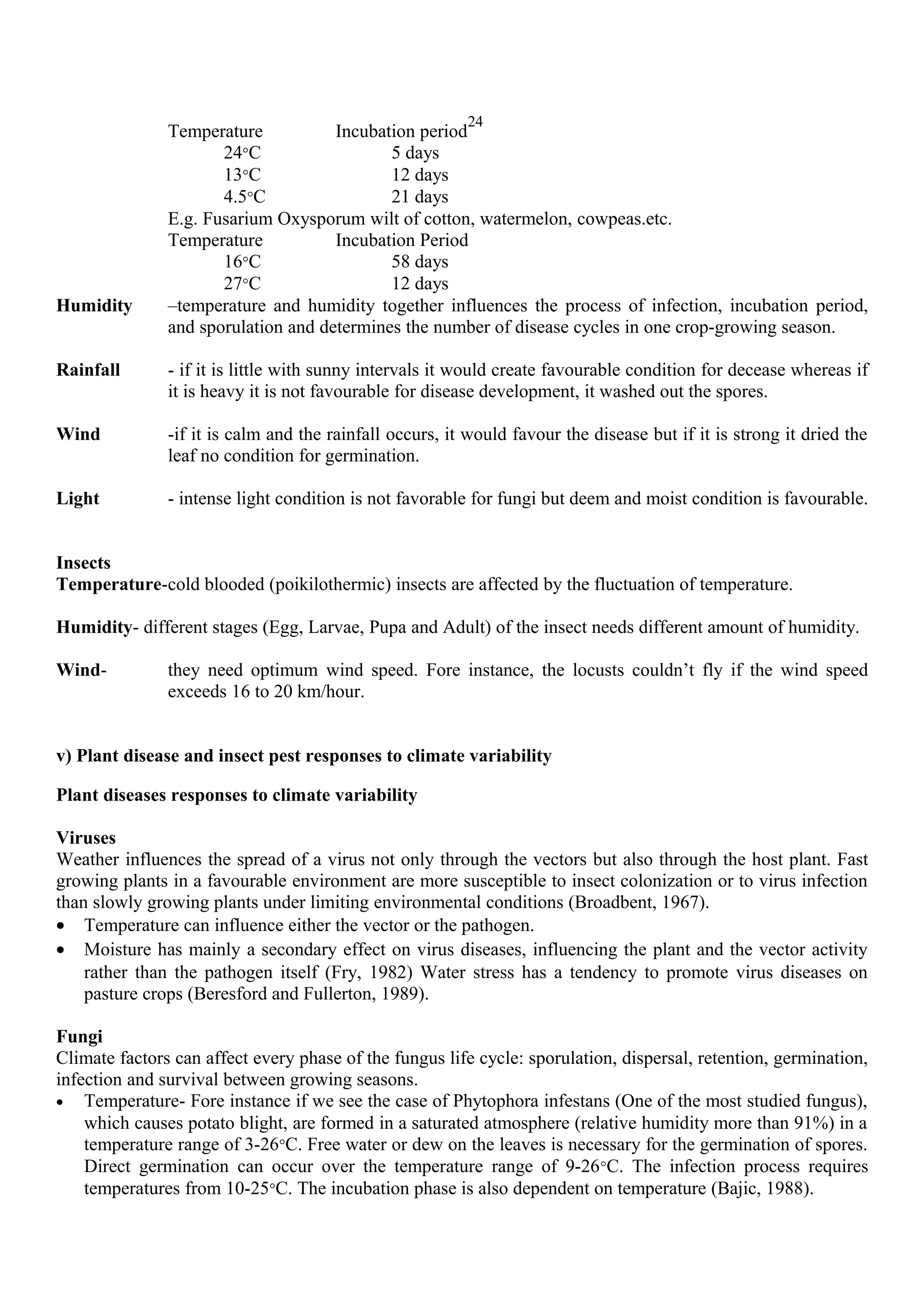 24
Temperature Incubation period
24°C 5 days
13°C 12 days
4.5°C 21 days
E.g. Fusarium Oxysporum wilt of cotton, watermelon, cowpeas.etc.
Temperature Incubation Period
16°C 58 days
27°C 12 days
Humidity –temperature and humidity together influences the process of infection, incubation period,
and sporulation and determines the number of disease cycles in one crop-growing season.
Rainfall - if it is little with sunny intervals it would create favourable condition for decease whereas if
it is heavy it is not favourable for disease development, it washed out the spores.
Wind -if it is calm and the rainfall occurs, it would favour the disease but if it is strong it dried the
leaf no condition for germination.
Light - intense light condition is not favorable for fungi but deem and moist condition is favourable.
Insects
Temperature-cold blooded (poikilothermic) insects are affected by the fluctuation of temperature.
Humidity- different stages (Egg, Larvae, Pupa and Adult) of the insect needs different amount of humidity.
Wind- they need optimum wind speed. Fore instance, the locusts couldn’t fly if the wind speed
exceeds 16 to 20 km/hour.
v) Plant disease and insect pest responses to climate variability
Plant diseases responses to climate variability
Viruses
Weather influences the spread of a virus not only through the vectors but also through the host plant. Fast
growing plants in a favourable environment are more susceptible to insect colonization or to virus infection
than slowly growing plants under limiting environmental conditions (Broadbent, 1967).
• Temperature can influence either the vector or the pathogen.
• Moisture has mainly a secondary effect on virus diseases, influencing the plant and the vector activity
rather than the pathogen itself (Fry, 1982) Water stress has a tendency to promote virus diseases on
pasture crops (Beresford and Fullerton, 1989).
Fungi
Climate factors can affect every phase of the fungus life cycle: sporulation, dispersal, retention, germination,
infection and survival between growing seasons.
• Temperature- Fore instance if we see the case of Phytophora infestans (One of the most studied fungus),
which causes potato blight, are formed in a saturated atmosphere (relative humidity more than 91%) in a
temperature range of 3-26°C. Free water or dew on the leaves is necessary for the germination of spores.
Direct germination can occur over the temperature range of 9-26°C. The infection process requires
temperatures from 10-25°C. The incubation phase is also dependent on temperature (Bajic, 1988).
 