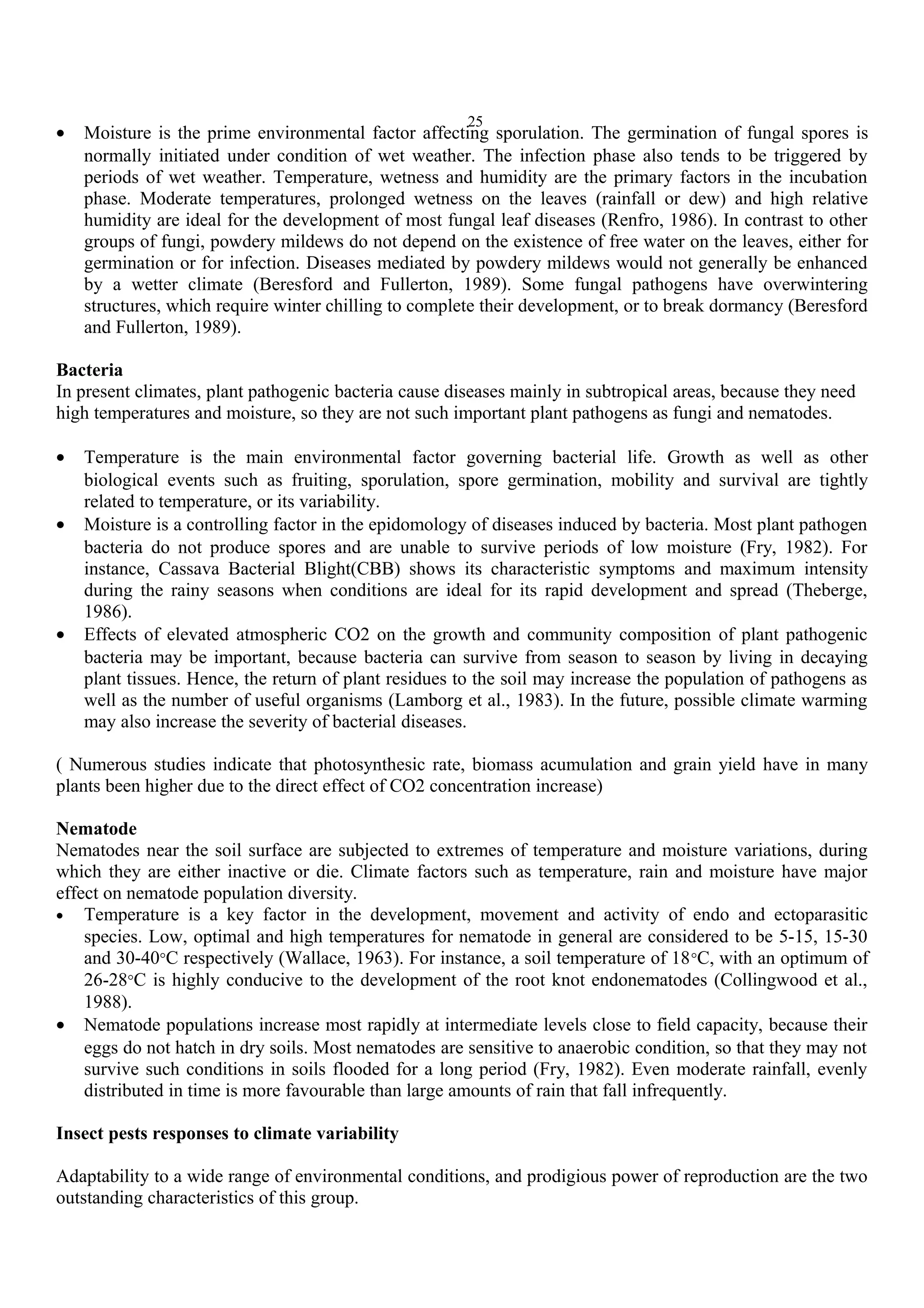 25
• Moisture is the prime environmental factor affecting sporulation. The germination of fungal spores is
normally initiated under condition of wet weather. The infection phase also tends to be triggered by
periods of wet weather. Temperature, wetness and humidity are the primary factors in the incubation
phase. Moderate temperatures, prolonged wetness on the leaves (rainfall or dew) and high relative
humidity are ideal for the development of most fungal leaf diseases (Renfro, 1986). In contrast to other
groups of fungi, powdery mildews do not depend on the existence of free water on the leaves, either for
germination or for infection. Diseases mediated by powdery mildews would not generally be enhanced
by a wetter climate (Beresford and Fullerton, 1989). Some fungal pathogens have overwintering
structures, which require winter chilling to complete their development, or to break dormancy (Beresford
and Fullerton, 1989).
Bacteria
In present climates, plant pathogenic bacteria cause diseases mainly in subtropical areas, because they need
high temperatures and moisture, so they are not such important plant pathogens as fungi and nematodes.
• Temperature is the main environmental factor governing bacterial life. Growth as well as other
biological events such as fruiting, sporulation, spore germination, mobility and survival are tightly
related to temperature, or its variability.
• Moisture is a controlling factor in the epidomology of diseases induced by bacteria. Most plant pathogen
bacteria do not produce spores and are unable to survive periods of low moisture (Fry, 1982). For
instance, Cassava Bacterial Blight(CBB) shows its characteristic symptoms and maximum intensity
during the rainy seasons when conditions are ideal for its rapid development and spread (Theberge,
1986).
• Effects of elevated atmospheric CO2 on the growth and community composition of plant pathogenic
bacteria may be important, because bacteria can survive from season to season by living in decaying
plant tissues. Hence, the return of plant residues to the soil may increase the population of pathogens as
well as the number of useful organisms (Lamborg et al., 1983). In the future, possible climate warming
may also increase the severity of bacterial diseases.
( Numerous studies indicate that photosynthesic rate, biomass acumulation and grain yield have in many
plants been higher due to the direct effect of CO2 concentration increase)
Nematode
Nematodes near the soil surface are subjected to extremes of temperature and moisture variations, during
which they are either inactive or die. Climate factors such as temperature, rain and moisture have major
effect on nematode population diversity.
• Temperature is a key factor in the development, movement and activity of endo and ectoparasitic
species. Low, optimal and high temperatures for nematode in general are considered to be 5-15, 15-30
and 30-40°C respectively (Wallace, 1963). For instance, a soil temperature of 18°C, with an optimum of
26-28°C is highly conducive to the development of the root knot endonematodes (Collingwood et al.,
1988).
• Nematode populations increase most rapidly at intermediate levels close to field capacity, because their
eggs do not hatch in dry soils. Most nematodes are sensitive to anaerobic condition, so that they may not
survive such conditions in soils flooded for a long period (Fry, 1982). Even moderate rainfall, evenly
distributed in time is more favourable than large amounts of rain that fall infrequently.
Insect pests responses to climate variability
Adaptability to a wide range of environmental conditions, and prodigious power of reproduction are the two
outstanding characteristics of this group.
 