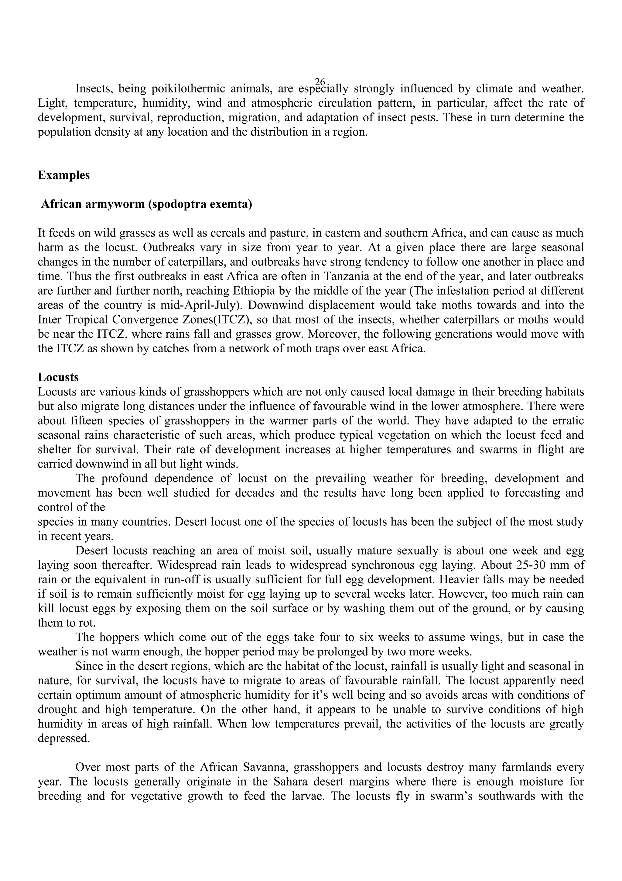 26
Insects, being poikilothermic animals, are especially strongly influenced by climate and weather.
Light, temperature, humidity, wind and atmospheric circulation pattern, in particular, affect the rate of
development, survival, reproduction, migration, and adaptation of insect pests. These in turn determine the
population density at any location and the distribution in a region.
Examples
African armyworm (spodoptra exemta)
It feeds on wild grasses as well as cereals and pasture, in eastern and southern Africa, and can cause as much
harm as the locust. Outbreaks vary in size from year to year. At a given place there are large seasonal
changes in the number of caterpillars, and outbreaks have strong tendency to follow one another in place and
time. Thus the first outbreaks in east Africa are often in Tanzania at the end of the year, and later outbreaks
are further and further north, reaching Ethiopia by the middle of the year (The infestation period at different
areas of the country is mid-April-July). Downwind displacement would take moths towards and into the
Inter Tropical Convergence Zones(ITCZ), so that most of the insects, whether caterpillars or moths would
be near the ITCZ, where rains fall and grasses grow. Moreover, the following generations would move with
the ITCZ as shown by catches from a network of moth traps over east Africa.
Locusts
Locusts are various kinds of grasshoppers which are not only caused local damage in their breeding habitats
but also migrate long distances under the influence of favourable wind in the lower atmosphere. There were
about fifteen species of grasshoppers in the warmer parts of the world. They have adapted to the erratic
seasonal rains characteristic of such areas, which produce typical vegetation on which the locust feed and
shelter for survival. Their rate of development increases at higher temperatures and swarms in flight are
carried downwind in all but light winds.
The profound dependence of locust on the prevailing weather for breeding, development and
movement has been well studied for decades and the results have long been applied to forecasting and
control of the
species in many countries. Desert locust one of the species of locusts has been the subject of the most study
in recent years.
Desert locusts reaching an area of moist soil, usually mature sexually is about one week and egg
laying soon thereafter. Widespread rain leads to widespread synchronous egg laying. About 25-30 mm of
rain or the equivalent in run-off is usually sufficient for full egg development. Heavier falls may be needed
if soil is to remain sufficiently moist for egg laying up to several weeks later. However, too much rain can
kill locust eggs by exposing them on the soil surface or by washing them out of the ground, or by causing
them to rot.
The hoppers which come out of the eggs take four to six weeks to assume wings, but in case the
weather is not warm enough, the hopper period may be prolonged by two more weeks.
Since in the desert regions, which are the habitat of the locust, rainfall is usually light and seasonal in
nature, for survival, the locusts have to migrate to areas of favourable rainfall. The locust apparently need
certain optimum amount of atmospheric humidity for it’s well being and so avoids areas with conditions of
drought and high temperature. On the other hand, it appears to be unable to survive conditions of high
humidity in areas of high rainfall. When low temperatures prevail, the activities of the locusts are greatly
depressed.
Over most parts of the African Savanna, grasshoppers and locusts destroy many farmlands every
year. The locusts generally originate in the Sahara desert margins where there is enough moisture for
breeding and for vegetative growth to feed the larvae. The locusts fly in swarm’s southwards with the
 