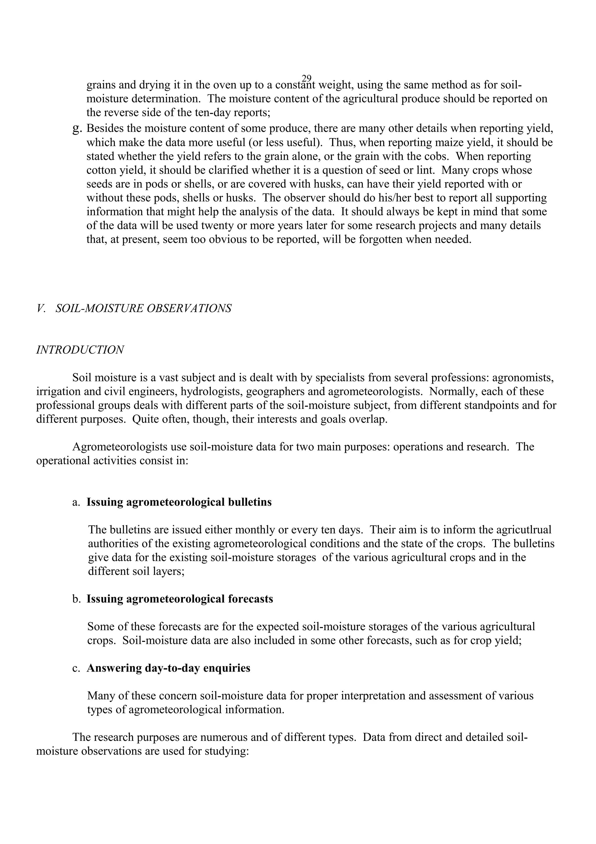 29
grains and drying it in the oven up to a constant weight, using the same method as for soil-
moisture determination. The moisture content of the agricultural produce should be reported on
the reverse side of the ten-day reports;
g. Besides the moisture content of some produce, there are many other details when reporting yield,
which make the data more useful (or less useful). Thus, when reporting maize yield, it should be
stated whether the yield refers to the grain alone, or the grain with the cobs. When reporting
cotton yield, it should be clarified whether it is a question of seed or lint. Many crops whose
seeds are in pods or shells, or are covered with husks, can have their yield reported with or
without these pods, shells or husks. The observer should do his/her best to report all supporting
information that might help the analysis of the data. It should always be kept in mind that some
of the data will be used twenty or more years later for some research projects and many details
that, at present, seem too obvious to be reported, will be forgotten when needed.
V. SOIL-MOISTURE OBSERVATIONS
INTRODUCTION
Soil moisture is a vast subject and is dealt with by specialists from several professions: agronomists,
irrigation and civil engineers, hydrologists, geographers and agrometeorologists. Normally, each of these
professional groups deals with different parts of the soil-moisture subject, from different standpoints and for
different purposes. Quite often, though, their interests and goals overlap.
Agrometeorologists use soil-moisture data for two main purposes: operations and research. The
operational activities consist in:
a. Issuing agrometeorological bulletins
The bulletins are issued either monthly or every ten days. Their aim is to inform the agricutlrual
authorities of the existing agrometeorological conditions and the state of the crops. The bulletins
give data for the existing soil-moisture storages of the various agricultural crops and in the
different soil layers;
b. Issuing agrometeorological forecasts
Some of these forecasts are for the expected soil-moisture storages of the various agricultural
crops. Soil-moisture data are also included in some other forecasts, such as for crop yield;
c. Answering day-to-day enquiries
Many of these concern soil-moisture data for proper interpretation and assessment of various
types of agrometeorological information.
The research purposes are numerous and of different types. Data from direct and detailed soil-
moisture observations are used for studying:
 