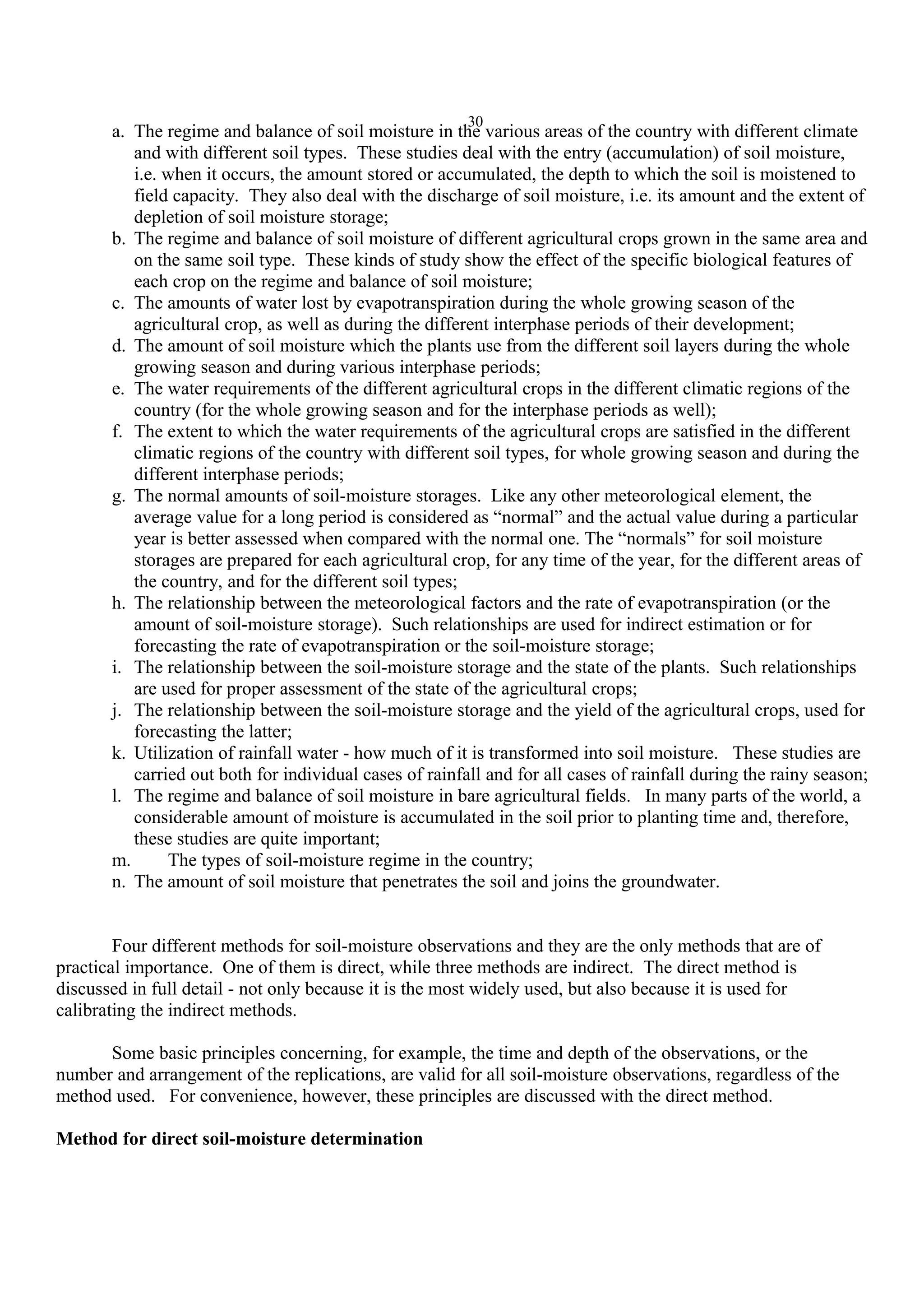 30
a. The regime and balance of soil moisture in the various areas of the country with different climate
and with different soil types. These studies deal with the entry (accumulation) of soil moisture,
i.e. when it occurs, the amount stored or accumulated, the depth to which the soil is moistened to
field capacity. They also deal with the discharge of soil moisture, i.e. its amount and the extent of
depletion of soil moisture storage;
b. The regime and balance of soil moisture of different agricultural crops grown in the same area and
on the same soil type. These kinds of study show the effect of the specific biological features of
each crop on the regime and balance of soil moisture;
c. The amounts of water lost by evapotranspiration during the whole growing season of the
agricultural crop, as well as during the different interphase periods of their development;
d. The amount of soil moisture which the plants use from the different soil layers during the whole
growing season and during various interphase periods;
e. The water requirements of the different agricultural crops in the different climatic regions of the
country (for the whole growing season and for the interphase periods as well);
f. The extent to which the water requirements of the agricultural crops are satisfied in the different
climatic regions of the country with different soil types, for whole growing season and during the
different interphase periods;
g. The normal amounts of soil-moisture storages. Like any other meteorological element, the
average value for a long period is considered as “normal” and the actual value during a particular
year is better assessed when compared with the normal one. The “normals” for soil moisture
storages are prepared for each agricultural crop, for any time of the year, for the different areas of
the country, and for the different soil types;
h. The relationship between the meteorological factors and the rate of evapotranspiration (or the
amount of soil-moisture storage). Such relationships are used for indirect estimation or for
forecasting the rate of evapotranspiration or the soil-moisture storage;
i. The relationship between the soil-moisture storage and the state of the plants. Such relationships
are used for proper assessment of the state of the agricultural crops;
j. The relationship between the soil-moisture storage and the yield of the agricultural crops, used for
forecasting the latter;
k. Utilization of rainfall water - how much of it is transformed into soil moisture. These studies are
carried out both for individual cases of rainfall and for all cases of rainfall during the rainy season;
l. The regime and balance of soil moisture in bare agricultural fields. In many parts of the world, a
considerable amount of moisture is accumulated in the soil prior to planting time and, therefore,
these studies are quite important;
m. The types of soil-moisture regime in the country;
n. The amount of soil moisture that penetrates the soil and joins the groundwater.
Four different methods for soil-moisture observations and they are the only methods that are of
practical importance. One of them is direct, while three methods are indirect. The direct method is
discussed in full detail - not only because it is the most widely used, but also because it is used for
calibrating the indirect methods.
Some basic principles concerning, for example, the time and depth of the observations, or the
number and arrangement of the replications, are valid for all soil-moisture observations, regardless of the
method used. For convenience, however, these principles are discussed with the direct method.
Method for direct soil-moisture determination
 