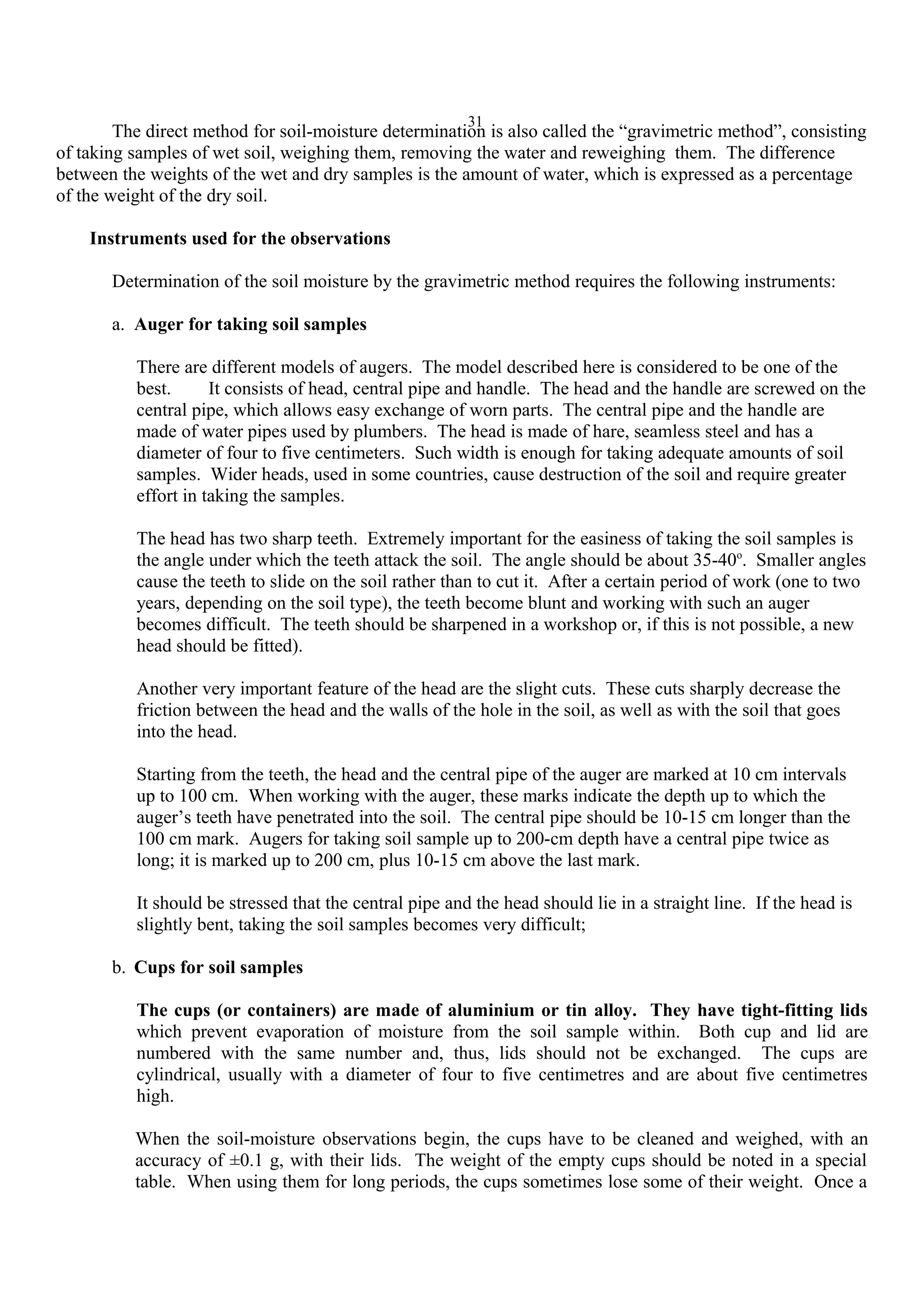 31
The direct method for soil-moisture determination is also called the “gravimetric method”, consisting
of taking samples of wet soil, weighing them, removing the water and reweighing them. The difference
between the weights of the wet and dry samples is the amount of water, which is expressed as a percentage
of the weight of the dry soil.
Instruments used for the observations
Determination of the soil moisture by the gravimetric method requires the following instruments:
a. Auger for taking soil samples
There are different models of augers. The model described here is considered to be one of the
best. It consists of head, central pipe and handle. The head and the handle are screwed on the
central pipe, which allows easy exchange of worn parts. The central pipe and the handle are
made of water pipes used by plumbers. The head is made of hare, seamless steel and has a
diameter of four to five centimeters. Such width is enough for taking adequate amounts of soil
samples. Wider heads, used in some countries, cause destruction of the soil and require greater
effort in taking the samples.
The head has two sharp teeth. Extremely important for the easiness of taking the soil samples is
the angle under which the teeth attack the soil. The angle should be about 35-40o
. Smaller angles
cause the teeth to slide on the soil rather than to cut it. After a certain period of work (one to two
years, depending on the soil type), the teeth become blunt and working with such an auger
becomes difficult. The teeth should be sharpened in a workshop or, if this is not possible, a new
head should be fitted).
Another very important feature of the head are the slight cuts. These cuts sharply decrease the
friction between the head and the walls of the hole in the soil, as well as with the soil that goes
into the head.
Starting from the teeth, the head and the central pipe of the auger are marked at 10 cm intervals
up to 100 cm. When working with the auger, these marks indicate the depth up to which the
auger’s teeth have penetrated into the soil. The central pipe should be 10-15 cm longer than the
100 cm mark. Augers for taking soil sample up to 200-cm depth have a central pipe twice as
long; it is marked up to 200 cm, plus 10-15 cm above the last mark.
It should be stressed that the central pipe and the head should lie in a straight line. If the head is
slightly bent, taking the soil samples becomes very difficult;
b. Cups for soil samples
The cups (or containers) are made of aluminium or tin alloy. They have tight-fitting lids
which prevent evaporation of moisture from the soil sample within. Both cup and lid are
numbered with the same number and, thus, lids should not be exchanged. The cups are
cylindrical, usually with a diameter of four to five centimetres and are about five centimetres
high.
When the soil-moisture observations begin, the cups have to be cleaned and weighed, with an
accuracy of ±0.1 g, with their lids. The weight of the empty cups should be noted in a special
table. When using them for long periods, the cups sometimes lose some of their weight. Once a
 
