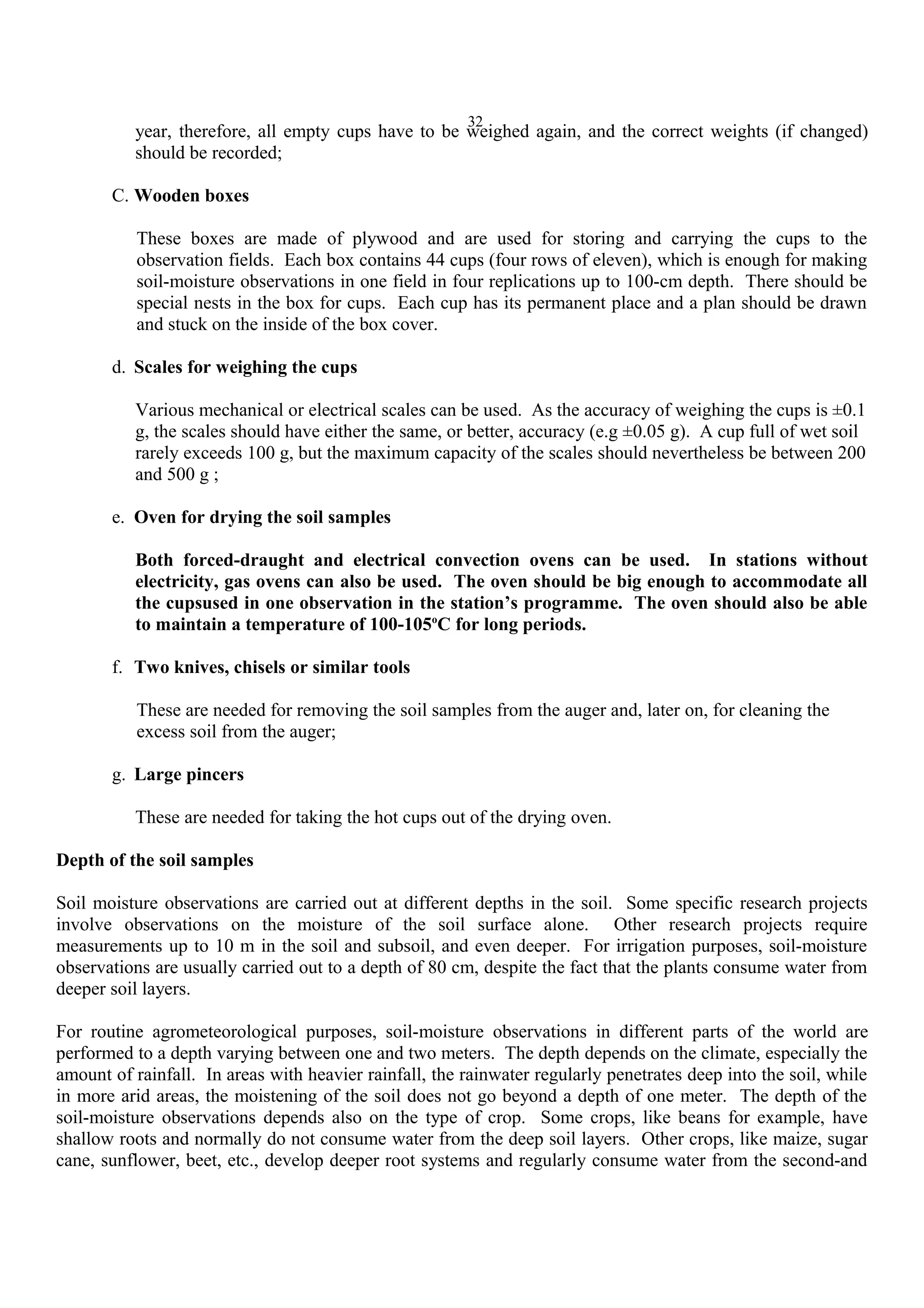 32
year, therefore, all empty cups have to be weighed again, and the correct weights (if changed)
should be recorded;
C. Wooden boxes
These boxes are made of plywood and are used for storing and carrying the cups to the
observation fields. Each box contains 44 cups (four rows of eleven), which is enough for making
soil-moisture observations in one field in four replications up to 100-cm depth. There should be
special nests in the box for cups. Each cup has its permanent place and a plan should be drawn
and stuck on the inside of the box cover.
d. Scales for weighing the cups
Various mechanical or electrical scales can be used. As the accuracy of weighing the cups is ±0.1
g, the scales should have either the same, or better, accuracy (e.g ±0.05 g). A cup full of wet soil
rarely exceeds 100 g, but the maximum capacity of the scales should nevertheless be between 200
and 500 g ;
e. Oven for drying the soil samples
Both forced-draught and electrical convection ovens can be used. In stations without
electricity, gas ovens can also be used. The oven should be big enough to accommodate all
the cupsused in one observation in the station’s programme. The oven should also be able
to maintain a temperature of 100-105o
C for long periods.
f. Two knives, chisels or similar tools
These are needed for removing the soil samples from the auger and, later on, for cleaning the
excess soil from the auger;
g. Large pincers
These are needed for taking the hot cups out of the drying oven.
Depth of the soil samples
Soil moisture observations are carried out at different depths in the soil. Some specific research projects
involve observations on the moisture of the soil surface alone. Other research projects require
measurements up to 10 m in the soil and subsoil, and even deeper. For irrigation purposes, soil-moisture
observations are usually carried out to a depth of 80 cm, despite the fact that the plants consume water from
deeper soil layers.
For routine agrometeorological purposes, soil-moisture observations in different parts of the world are
performed to a depth varying between one and two meters. The depth depends on the climate, especially the
amount of rainfall. In areas with heavier rainfall, the rainwater regularly penetrates deep into the soil, while
in more arid areas, the moistening of the soil does not go beyond a depth of one meter. The depth of the
soil-moisture observations depends also on the type of crop. Some crops, like beans for example, have
shallow roots and normally do not consume water from the deep soil layers. Other crops, like maize, sugar
cane, sunflower, beet, etc., develop deeper root systems and regularly consume water from the second-and
 