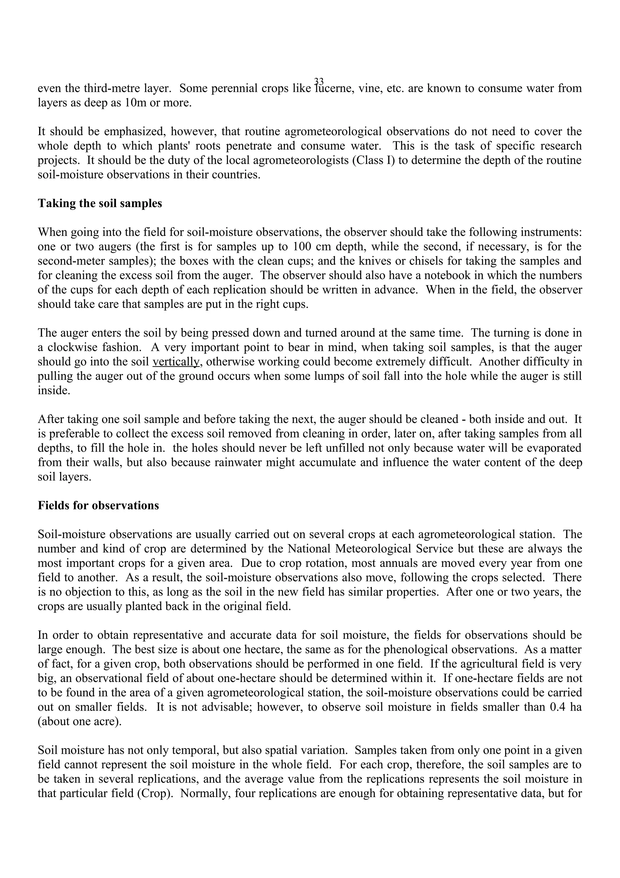 33
even the third-metre layer. Some perennial crops like lucerne, vine, etc. are known to consume water from
layers as deep as 10m or more.
It should be emphasized, however, that routine agrometeorological observations do not need to cover the
whole depth to which plants' roots penetrate and consume water. This is the task of specific research
projects. It should be the duty of the local agrometeorologists (Class I) to determine the depth of the routine
soil-moisture observations in their countries.
Taking the soil samples
When going into the field for soil-moisture observations, the observer should take the following instruments:
one or two augers (the first is for samples up to 100 cm depth, while the second, if necessary, is for the
second-meter samples); the boxes with the clean cups; and the knives or chisels for taking the samples and
for cleaning the excess soil from the auger. The observer should also have a notebook in which the numbers
of the cups for each depth of each replication should be written in advance. When in the field, the observer
should take care that samples are put in the right cups.
The auger enters the soil by being pressed down and turned around at the same time. The turning is done in
a clockwise fashion. A very important point to bear in mind, when taking soil samples, is that the auger
should go into the soil vertically, otherwise working could become extremely difficult. Another difficulty in
pulling the auger out of the ground occurs when some lumps of soil fall into the hole while the auger is still
inside.
After taking one soil sample and before taking the next, the auger should be cleaned - both inside and out. It
is preferable to collect the excess soil removed from cleaning in order, later on, after taking samples from all
depths, to fill the hole in. the holes should never be left unfilled not only because water will be evaporated
from their walls, but also because rainwater might accumulate and influence the water content of the deep
soil layers.
Fields for observations
Soil-moisture observations are usually carried out on several crops at each agrometeorological station. The
number and kind of crop are determined by the National Meteorological Service but these are always the
most important crops for a given area. Due to crop rotation, most annuals are moved every year from one
field to another. As a result, the soil-moisture observations also move, following the crops selected. There
is no objection to this, as long as the soil in the new field has similar properties. After one or two years, the
crops are usually planted back in the original field.
In order to obtain representative and accurate data for soil moisture, the fields for observations should be
large enough. The best size is about one hectare, the same as for the phenological observations. As a matter
of fact, for a given crop, both observations should be performed in one field. If the agricultural field is very
big, an observational field of about one-hectare should be determined within it. If one-hectare fields are not
to be found in the area of a given agrometeorological station, the soil-moisture observations could be carried
out on smaller fields. It is not advisable; however, to observe soil moisture in fields smaller than 0.4 ha
(about one acre).
Soil moisture has not only temporal, but also spatial variation. Samples taken from only one point in a given
field cannot represent the soil moisture in the whole field. For each crop, therefore, the soil samples are to
be taken in several replications, and the average value from the replications represents the soil moisture in
that particular field (Crop). Normally, four replications are enough for obtaining representative data, but for
 