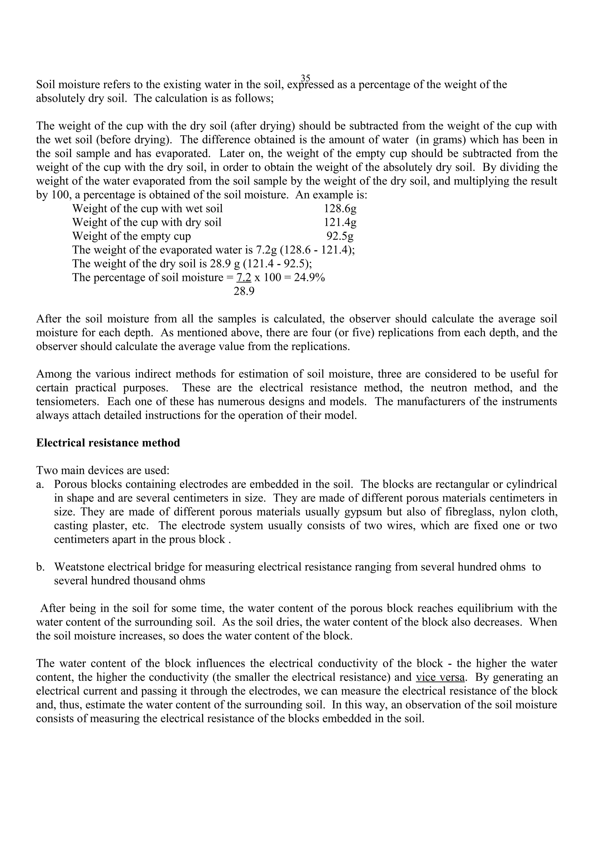 35
Soil moisture refers to the existing water in the soil, expressed as a percentage of the weight of the
absolutely dry soil. The calculation is as follows;
The weight of the cup with the dry soil (after drying) should be subtracted from the weight of the cup with
the wet soil (before drying). The difference obtained is the amount of water (in grams) which has been in
the soil sample and has evaporated. Later on, the weight of the empty cup should be subtracted from the
weight of the cup with the dry soil, in order to obtain the weight of the absolutely dry soil. By dividing the
weight of the water evaporated from the soil sample by the weight of the dry soil, and multiplying the result
by 100, a percentage is obtained of the soil moisture. An example is:
Weight of the cup with wet soil 128.6g
Weight of the cup with dry soil 121.4g
Weight of the empty cup 92.5g
The weight of the evaporated water is 7.2g (128.6 - 121.4);
The weight of the dry soil is 28.9 g (121.4 - 92.5);
The percentage of soil moisture = 7.2 x 100 = 24.9%
28.9
After the soil moisture from all the samples is calculated, the observer should calculate the average soil
moisture for each depth. As mentioned above, there are four (or five) replications from each depth, and the
observer should calculate the average value from the replications.
Among the various indirect methods for estimation of soil moisture, three are considered to be useful for
certain practical purposes. These are the electrical resistance method, the neutron method, and the
tensiometers. Each one of these has numerous designs and models. The manufacturers of the instruments
always attach detailed instructions for the operation of their model.
Electrical resistance method
Two main devices are used:
a. Porous blocks containing electrodes are embedded in the soil. The blocks are rectangular or cylindrical
in shape and are several centimeters in size. They are made of different porous materials centimeters in
size. They are made of different porous materials usually gypsum but also of fibreglass, nylon cloth,
casting plaster, etc. The electrode system usually consists of two wires, which are fixed one or two
centimeters apart in the prous block .
b. Weatstone electrical bridge for measuring electrical resistance ranging from several hundred ohms to
several hundred thousand ohms
After being in the soil for some time, the water content of the porous block reaches equilibrium with the
water content of the surrounding soil. As the soil dries, the water content of the block also decreases. When
the soil moisture increases, so does the water content of the block.
The water content of the block influences the electrical conductivity of the block - the higher the water
content, the higher the conductivity (the smaller the electrical resistance) and vice versa. By generating an
electrical current and passing it through the electrodes, we can measure the electrical resistance of the block
and, thus, estimate the water content of the surrounding soil. In this way, an observation of the soil moisture
consists of measuring the electrical resistance of the blocks embedded in the soil.
 