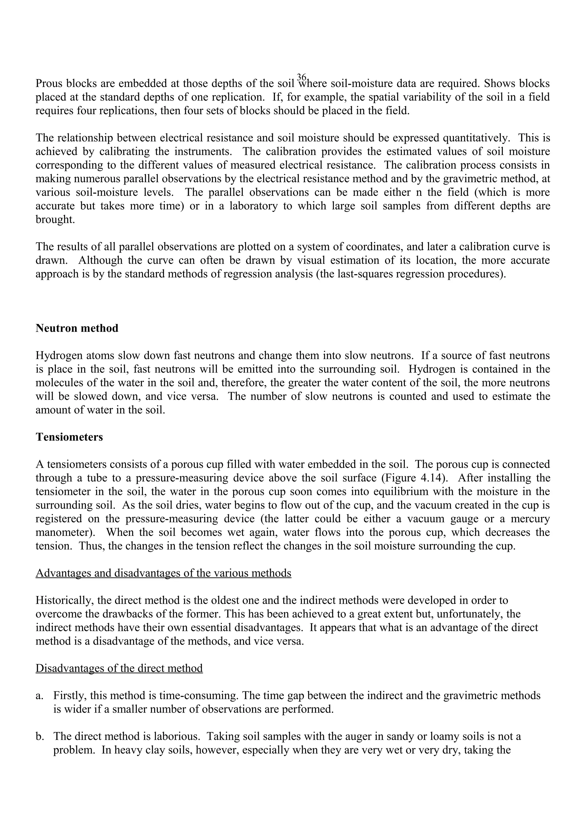36
Prous blocks are embedded at those depths of the soil where soil-moisture data are required. Shows blocks
placed at the standard depths of one replication. If, for example, the spatial variability of the soil in a field
requires four replications, then four sets of blocks should be placed in the field.
The relationship between electrical resistance and soil moisture should be expressed quantitatively. This is
achieved by calibrating the instruments. The calibration provides the estimated values of soil moisture
corresponding to the different values of measured electrical resistance. The calibration process consists in
making numerous parallel observations by the electrical resistance method and by the gravimetric method, at
various soil-moisture levels. The parallel observations can be made either n the field (which is more
accurate but takes more time) or in a laboratory to which large soil samples from different depths are
brought.
The results of all parallel observations are plotted on a system of coordinates, and later a calibration curve is
drawn. Although the curve can often be drawn by visual estimation of its location, the more accurate
approach is by the standard methods of regression analysis (the last-squares regression procedures).
Neutron method
Hydrogen atoms slow down fast neutrons and change them into slow neutrons. If a source of fast neutrons
is place in the soil, fast neutrons will be emitted into the surrounding soil. Hydrogen is contained in the
molecules of the water in the soil and, therefore, the greater the water content of the soil, the more neutrons
will be slowed down, and vice versa. The number of slow neutrons is counted and used to estimate the
amount of water in the soil.
Tensiometers
A tensiometers consists of a porous cup filled with water embedded in the soil. The porous cup is connected
through a tube to a pressure-measuring device above the soil surface (Figure 4.14). After installing the
tensiometer in the soil, the water in the porous cup soon comes into equilibrium with the moisture in the
surrounding soil. As the soil dries, water begins to flow out of the cup, and the vacuum created in the cup is
registered on the pressure-measuring device (the latter could be either a vacuum gauge or a mercury
manometer). When the soil becomes wet again, water flows into the porous cup, which decreases the
tension. Thus, the changes in the tension reflect the changes in the soil moisture surrounding the cup.
Advantages and disadvantages of the various methods
Historically, the direct method is the oldest one and the indirect methods were developed in order to
overcome the drawbacks of the former. This has been achieved to a great extent but, unfortunately, the
indirect methods have their own essential disadvantages. It appears that what is an advantage of the direct
method is a disadvantage of the methods, and vice versa.
Disadvantages of the direct method
a. Firstly, this method is time-consuming. The time gap between the indirect and the gravimetric methods
is wider if a smaller number of observations are performed.
b. The direct method is laborious. Taking soil samples with the auger in sandy or loamy soils is not a
problem. In heavy clay soils, however, especially when they are very wet or very dry, taking the
 