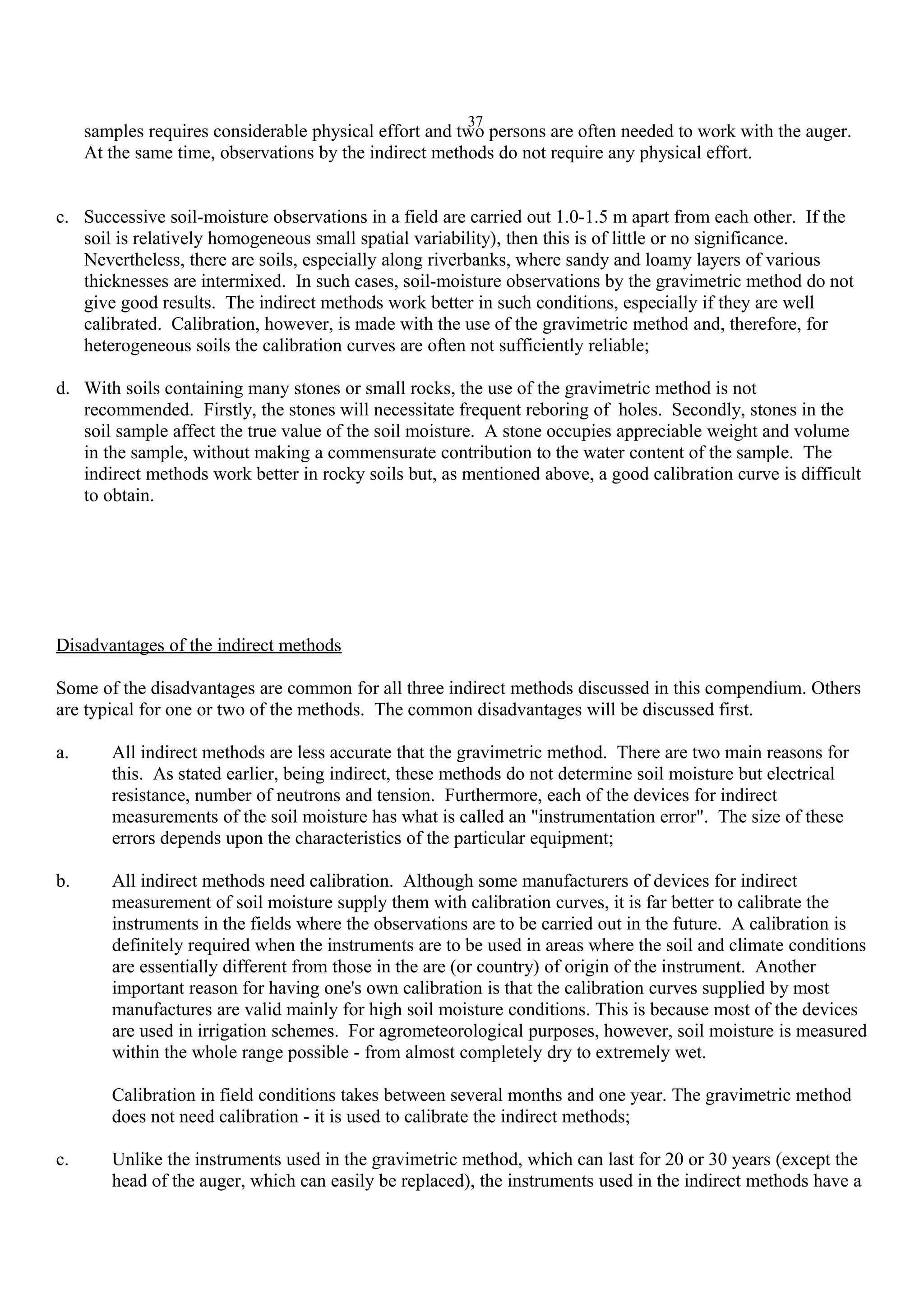 37
samples requires considerable physical effort and two persons are often needed to work with the auger.
At the same time, observations by the indirect methods do not require any physical effort.
c. Successive soil-moisture observations in a field are carried out 1.0-1.5 m apart from each other. If the
soil is relatively homogeneous small spatial variability), then this is of little or no significance.
Nevertheless, there are soils, especially along riverbanks, where sandy and loamy layers of various
thicknesses are intermixed. In such cases, soil-moisture observations by the gravimetric method do not
give good results. The indirect methods work better in such conditions, especially if they are well
calibrated. Calibration, however, is made with the use of the gravimetric method and, therefore, for
heterogeneous soils the calibration curves are often not sufficiently reliable;
d. With soils containing many stones or small rocks, the use of the gravimetric method is not
recommended. Firstly, the stones will necessitate frequent reboring of holes. Secondly, stones in the
soil sample affect the true value of the soil moisture. A stone occupies appreciable weight and volume
in the sample, without making a commensurate contribution to the water content of the sample. The
indirect methods work better in rocky soils but, as mentioned above, a good calibration curve is difficult
to obtain.
Disadvantages of the indirect methods
Some of the disadvantages are common for all three indirect methods discussed in this compendium. Others
are typical for one or two of the methods. The common disadvantages will be discussed first.
a. All indirect methods are less accurate that the gravimetric method. There are two main reasons for
this. As stated earlier, being indirect, these methods do not determine soil moisture but electrical
resistance, number of neutrons and tension. Furthermore, each of the devices for indirect
measurements of the soil moisture has what is called an "instrumentation error". The size of these
errors depends upon the characteristics of the particular equipment;
b. All indirect methods need calibration. Although some manufacturers of devices for indirect
measurement of soil moisture supply them with calibration curves, it is far better to calibrate the
instruments in the fields where the observations are to be carried out in the future. A calibration is
definitely required when the instruments are to be used in areas where the soil and climate conditions
are essentially different from those in the are (or country) of origin of the instrument. Another
important reason for having one's own calibration is that the calibration curves supplied by most
manufactures are valid mainly for high soil moisture conditions. This is because most of the devices
are used in irrigation schemes. For agrometeorological purposes, however, soil moisture is measured
within the whole range possible - from almost completely dry to extremely wet.
Calibration in field conditions takes between several months and one year. The gravimetric method
does not need calibration - it is used to calibrate the indirect methods;
c. Unlike the instruments used in the gravimetric method, which can last for 20 or 30 years (except the
head of the auger, which can easily be replaced), the instruments used in the indirect methods have a
 