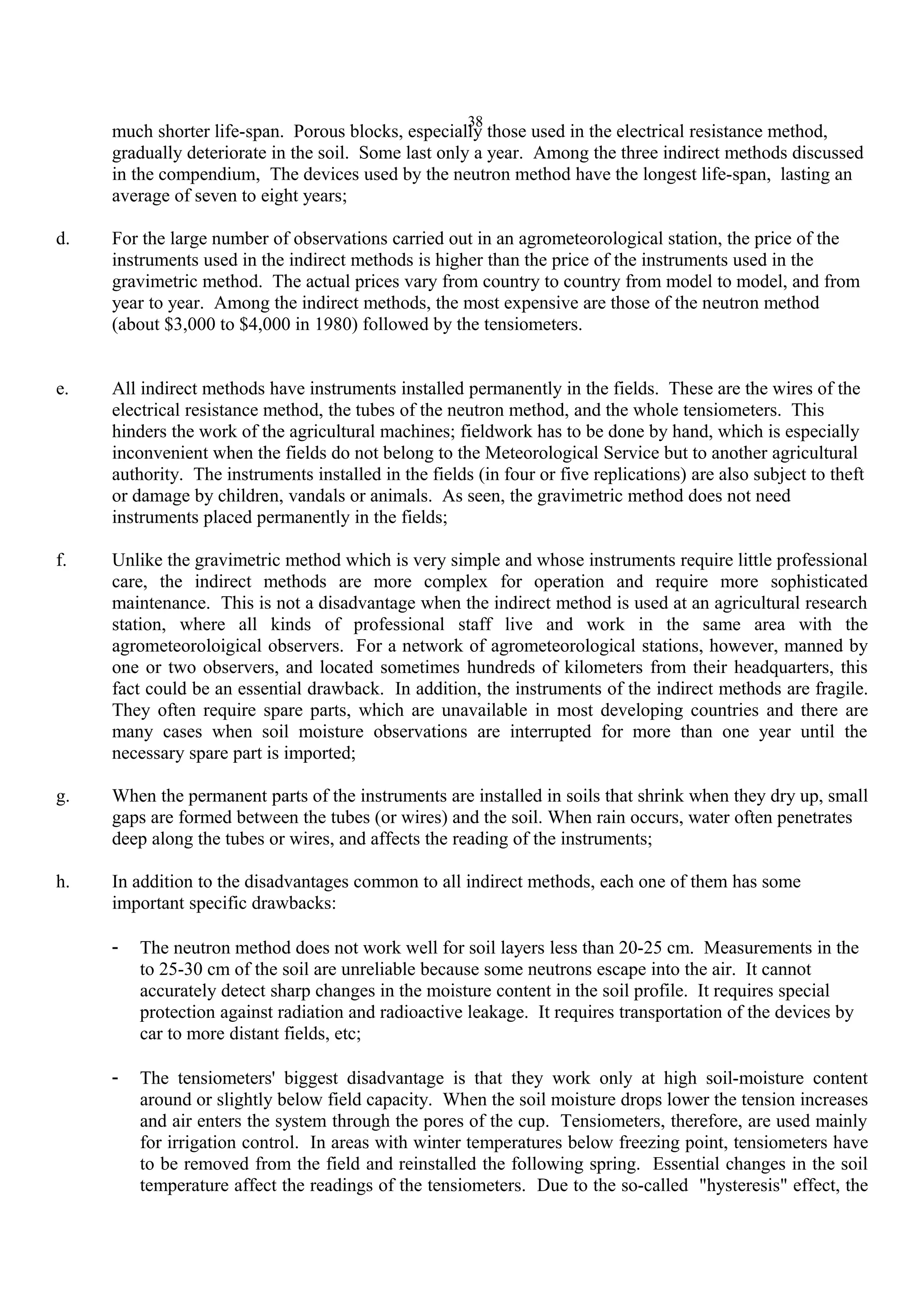 38
much shorter life-span. Porous blocks, especially those used in the electrical resistance method,
gradually deteriorate in the soil. Some last only a year. Among the three indirect methods discussed
in the compendium, The devices used by the neutron method have the longest life-span, lasting an
average of seven to eight years;
d. For the large number of observations carried out in an agrometeorological station, the price of the
instruments used in the indirect methods is higher than the price of the instruments used in the
gravimetric method. The actual prices vary from country to country from model to model, and from
year to year. Among the indirect methods, the most expensive are those of the neutron method
(about $3,000 to $4,000 in 1980) followed by the tensiometers.
e. All indirect methods have instruments installed permanently in the fields. These are the wires of the
electrical resistance method, the tubes of the neutron method, and the whole tensiometers. This
hinders the work of the agricultural machines; fieldwork has to be done by hand, which is especially
inconvenient when the fields do not belong to the Meteorological Service but to another agricultural
authority. The instruments installed in the fields (in four or five replications) are also subject to theft
or damage by children, vandals or animals. As seen, the gravimetric method does not need
instruments placed permanently in the fields;
f. Unlike the gravimetric method which is very simple and whose instruments require little professional
care, the indirect methods are more complex for operation and require more sophisticated
maintenance. This is not a disadvantage when the indirect method is used at an agricultural research
station, where all kinds of professional staff live and work in the same area with the
agrometeoroloigical observers. For a network of agrometeorological stations, however, manned by
one or two observers, and located sometimes hundreds of kilometers from their headquarters, this
fact could be an essential drawback. In addition, the instruments of the indirect methods are fragile.
They often require spare parts, which are unavailable in most developing countries and there are
many cases when soil moisture observations are interrupted for more than one year until the
necessary spare part is imported;
g. When the permanent parts of the instruments are installed in soils that shrink when they dry up, small
gaps are formed between the tubes (or wires) and the soil. When rain occurs, water often penetrates
deep along the tubes or wires, and affects the reading of the instruments;
h. In addition to the disadvantages common to all indirect methods, each one of them has some
important specific drawbacks:
- The neutron method does not work well for soil layers less than 20-25 cm. Measurements in the
to 25-30 cm of the soil are unreliable because some neutrons escape into the air. It cannot
accurately detect sharp changes in the moisture content in the soil profile. It requires special
protection against radiation and radioactive leakage. It requires transportation of the devices by
car to more distant fields, etc;
- The tensiometers' biggest disadvantage is that they work only at high soil-moisture content
around or slightly below field capacity. When the soil moisture drops lower the tension increases
and air enters the system through the pores of the cup. Tensiometers, therefore, are used mainly
for irrigation control. In areas with winter temperatures below freezing point, tensiometers have
to be removed from the field and reinstalled the following spring. Essential changes in the soil
temperature affect the readings of the tensiometers. Due to the so-called "hysteresis" effect, the
 