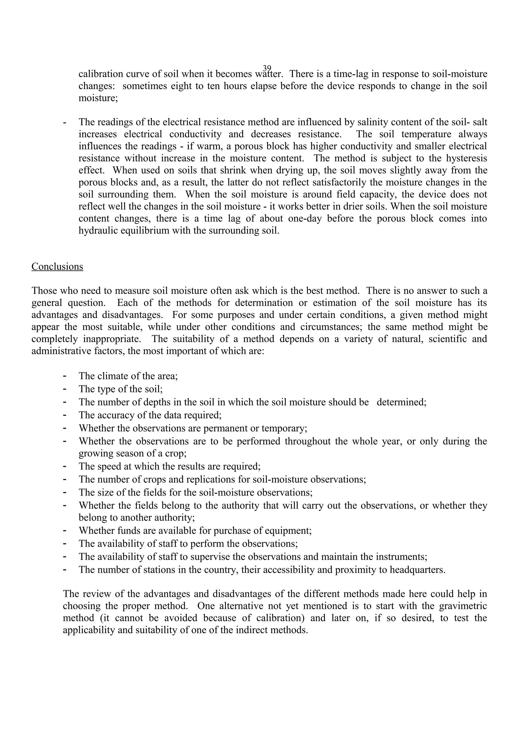 39
calibration curve of soil when it becomes watter. There is a time-lag in response to soil-moisture
changes: sometimes eight to ten hours elapse before the device responds to change in the soil
moisture;
- The readings of the electrical resistance method are influenced by salinity content of the soil- salt
increases electrical conductivity and decreases resistance. The soil temperature always
influences the readings - if warm, a porous block has higher conductivity and smaller electrical
resistance without increase in the moisture content. The method is subject to the hysteresis
effect. When used on soils that shrink when drying up, the soil moves slightly away from the
porous blocks and, as a result, the latter do not reflect satisfactorily the moisture changes in the
soil surrounding them. When the soil moisture is around field capacity, the device does not
reflect well the changes in the soil moisture - it works better in drier soils. When the soil moisture
content changes, there is a time lag of about one-day before the porous block comes into
hydraulic equilibrium with the surrounding soil.
Conclusions
Those who need to measure soil moisture often ask which is the best method. There is no answer to such a
general question. Each of the methods for determination or estimation of the soil moisture has its
advantages and disadvantages. For some purposes and under certain conditions, a given method might
appear the most suitable, while under other conditions and circumstances; the same method might be
completely inappropriate. The suitability of a method depends on a variety of natural, scientific and
administrative factors, the most important of which are:
- The climate of the area;
- The type of the soil;
- The number of depths in the soil in which the soil moisture should be determined;
- The accuracy of the data required;
- Whether the observations are permanent or temporary;
- Whether the observations are to be performed throughout the whole year, or only during the
growing season of a crop;
- The speed at which the results are required;
- The number of crops and replications for soil-moisture observations;
- The size of the fields for the soil-moisture observations;
- Whether the fields belong to the authority that will carry out the observations, or whether they
belong to another authority;
- Whether funds are available for purchase of equipment;
- The availability of staff to perform the observations;
- The availability of staff to supervise the observations and maintain the instruments;
- The number of stations in the country, their accessibility and proximity to headquarters.
The review of the advantages and disadvantages of the different methods made here could help in
choosing the proper method. One alternative not yet mentioned is to start with the gravimetric
method (it cannot be avoided because of calibration) and later on, if so desired, to test the
applicability and suitability of one of the indirect methods.
 