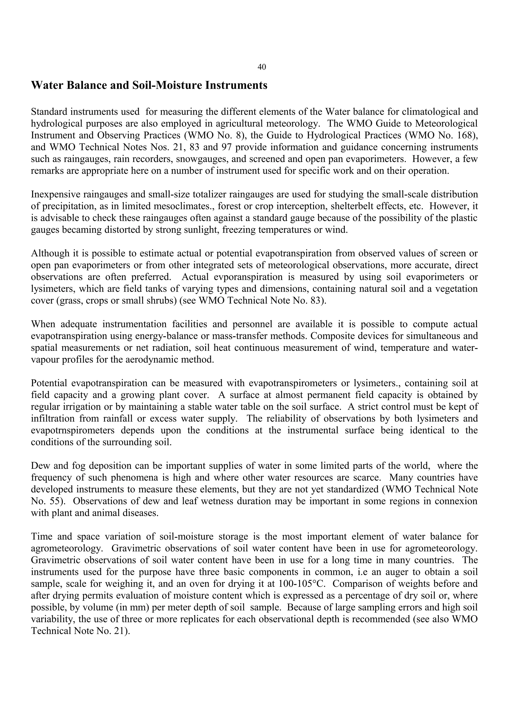 40
Water Balance and Soil-Moisture Instruments
Standard instruments used for measuring the different elements of the Water balance for climatological and
hydrological purposes are also employed in agricultural meteorology. The WMO Guide to Meteorological
Instrument and Observing Practices (WMO No. 8), the Guide to Hydrological Practices (WMO No. 168),
and WMO Technical Notes Nos. 21, 83 and 97 provide information and guidance concerning instruments
such as raingauges, rain recorders, snowgauges, and screened and open pan evaporimeters. However, a few
remarks are appropriate here on a number of instrument used for specific work and on their operation.
Inexpensive raingauges and small-size totalizer raingauges are used for studying the small-scale distribution
of precipitation, as in limited mesoclimates., forest or crop interception, shelterbelt effects, etc. However, it
is advisable to check these raingauges often against a standard gauge because of the possibility of the plastic
gauges becaming distorted by strong sunlight, freezing temperatures or wind.
Although it is possible to estimate actual or potential evapotranspiration from observed values of screen or
open pan evaporimeters or from other integrated sets of meteorological observations, more accurate, direct
observations are often preferred. Actual evporanspiration is measured by using soil evaporimeters or
lysimeters, which are field tanks of varying types and dimensions, containing natural soil and a vegetation
cover (grass, crops or small shrubs) (see WMO Technical Note No. 83).
When adequate instrumentation facilities and personnel are available it is possible to compute actual
evapotranspiration using energy-balance or mass-transfer methods. Composite devices for simultaneous and
spatial measurements or net radiation, soil heat continuous measurement of wind, temperature and water-
vapour profiles for the aerodynamic method.
Potential evapotranspiration can be measured with evapotranspirometers or lysimeters., containing soil at
field capacity and a growing plant cover. A surface at almost permanent field capacity is obtained by
regular irrigation or by maintaining a stable water table on the soil surface. A strict control must be kept of
infiltration from rainfall or excess water supply. The reliability of observations by both lysimeters and
evapotrnspirometers depends upon the conditions at the instrumental surface being identical to the
conditions of the surrounding soil.
Dew and fog deposition can be important supplies of water in some limited parts of the world, where the
frequency of such phenomena is high and where other water resources are scarce. Many countries have
developed instruments to measure these elements, but they are not yet standardized (WMO Technical Note
No. 55). Observations of dew and leaf wetness duration may be important in some regions in connexion
with plant and animal diseases.
Time and space variation of soil-moisture storage is the most important element of water balance for
agrometeorology. Gravimetric observations of soil water content have been in use for agrometeorology.
Gravimetric observations of soil water content have been in use for a long time in many countries. The
instruments used for the purpose have three basic components in common, i.e an auger to obtain a soil
sample, scale for weighing it, and an oven for drying it at 100-105°C. Comparison of weights before and
after drying permits evaluation of moisture content which is expressed as a percentage of dry soil or, where
possible, by volume (in mm) per meter depth of soil sample. Because of large sampling errors and high soil
variability, the use of three or more replicates for each observational depth is recommended (see also WMO
Technical Note No. 21).
 