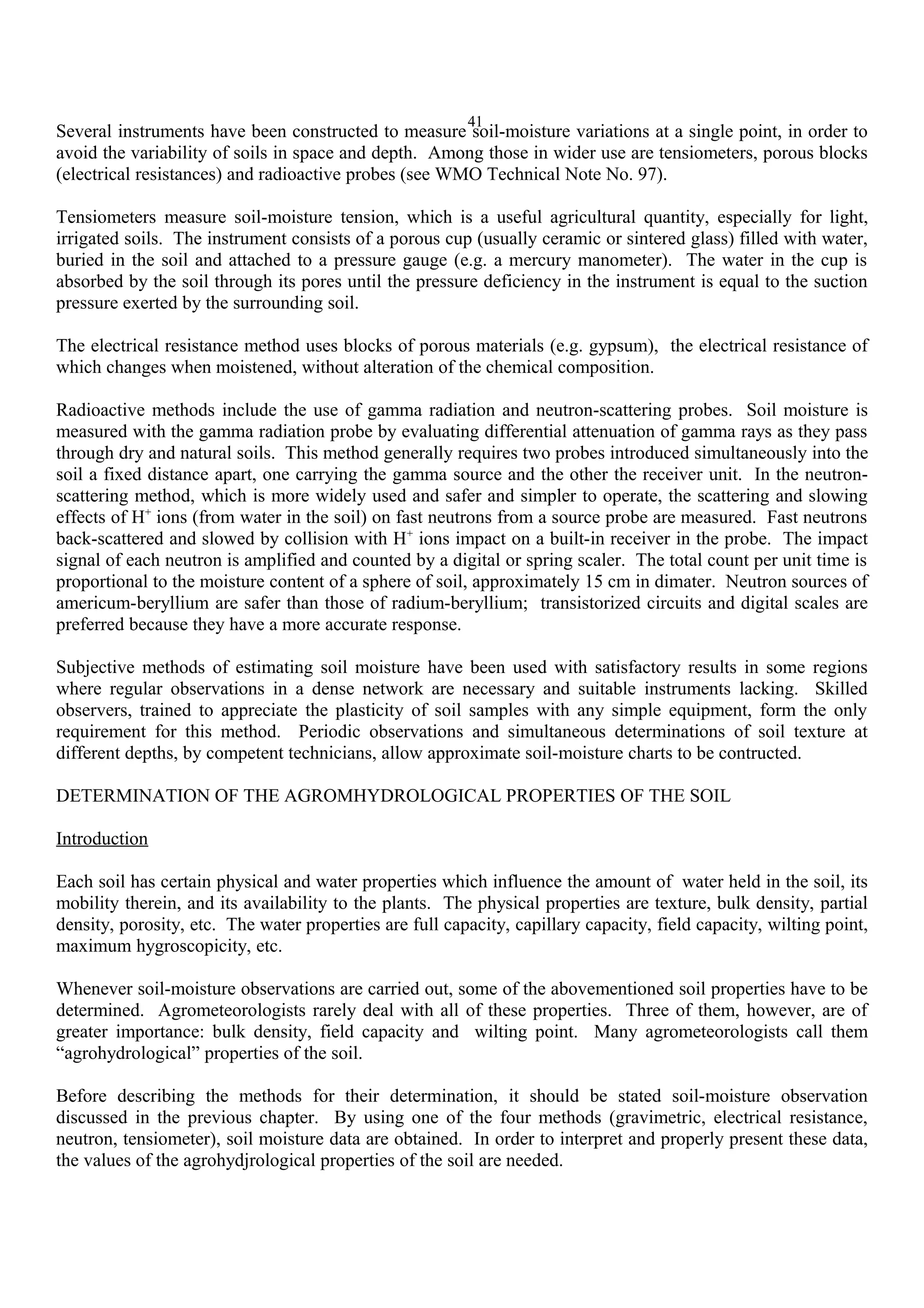 41
Several instruments have been constructed to measure soil-moisture variations at a single point, in order to
avoid the variability of soils in space and depth. Among those in wider use are tensiometers, porous blocks
(electrical resistances) and radioactive probes (see WMO Technical Note No. 97).
Tensiometers measure soil-moisture tension, which is a useful agricultural quantity, especially for light,
irrigated soils. The instrument consists of a porous cup (usually ceramic or sintered glass) filled with water,
buried in the soil and attached to a pressure gauge (e.g. a mercury manometer). The water in the cup is
absorbed by the soil through its pores until the pressure deficiency in the instrument is equal to the suction
pressure exerted by the surrounding soil.
The electrical resistance method uses blocks of porous materials (e.g. gypsum), the electrical resistance of
which changes when moistened, without alteration of the chemical composition.
Radioactive methods include the use of gamma radiation and neutron-scattering probes. Soil moisture is
measured with the gamma radiation probe by evaluating differential attenuation of gamma rays as they pass
through dry and natural soils. This method generally requires two probes introduced simultaneously into the
soil a fixed distance apart, one carrying the gamma source and the other the receiver unit. In the neutron-
scattering method, which is more widely used and safer and simpler to operate, the scattering and slowing
effects of H+
ions (from water in the soil) on fast neutrons from a source probe are measured. Fast neutrons
back-scattered and slowed by collision with H+
ions impact on a built-in receiver in the probe. The impact
signal of each neutron is amplified and counted by a digital or spring scaler. The total count per unit time is
proportional to the moisture content of a sphere of soil, approximately 15 cm in dimater. Neutron sources of
americum-beryllium are safer than those of radium-beryllium; transistorized circuits and digital scales are
preferred because they have a more accurate response.
Subjective methods of estimating soil moisture have been used with satisfactory results in some regions
where regular observations in a dense network are necessary and suitable instruments lacking. Skilled
observers, trained to appreciate the plasticity of soil samples with any simple equipment, form the only
requirement for this method. Periodic observations and simultaneous determinations of soil texture at
different depths, by competent technicians, allow approximate soil-moisture charts to be contructed.
DETERMINATION OF THE AGROMHYDROLOGICAL PROPERTIES OF THE SOIL
Introduction
Each soil has certain physical and water properties which influence the amount of water held in the soil, its
mobility therein, and its availability to the plants. The physical properties are texture, bulk density, partial
density, porosity, etc. The water properties are full capacity, capillary capacity, field capacity, wilting point,
maximum hygroscopicity, etc.
Whenever soil-moisture observations are carried out, some of the abovementioned soil properties have to be
determined. Agrometeorologists rarely deal with all of these properties. Three of them, however, are of
greater importance: bulk density, field capacity and wilting point. Many agrometeorologists call them
“agrohydrological” properties of the soil.
Before describing the methods for their determination, it should be stated soil-moisture observation
discussed in the previous chapter. By using one of the four methods (gravimetric, electrical resistance,
neutron, tensiometer), soil moisture data are obtained. In order to interpret and properly present these data,
the values of the agrohydjrological properties of the soil are needed.
 