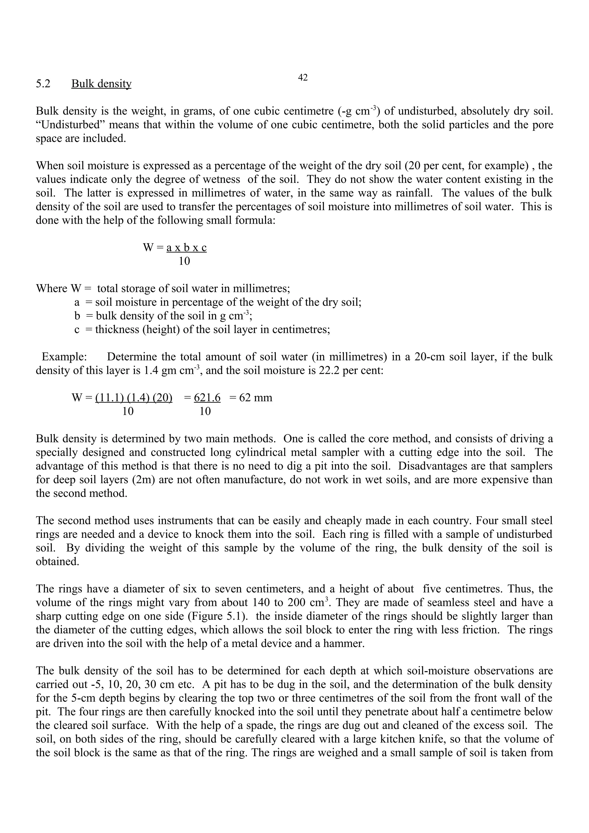 42
5.2 Bulk density
Bulk density is the weight, in grams, of one cubic centimetre (-g cm-3
) of undisturbed, absolutely dry soil.
“Undisturbed” means that within the volume of one cubic centimetre, both the solid particles and the pore
space are included.
When soil moisture is expressed as a percentage of the weight of the dry soil (20 per cent, for example) , the
values indicate only the degree of wetness of the soil. They do not show the water content existing in the
soil. The latter is expressed in millimetres of water, in the same way as rainfall. The values of the bulk
density of the soil are used to transfer the percentages of soil moisture into millimetres of soil water. This is
done with the help of the following small formula:
W = a x b x c
10
Where W = total storage of soil water in millimetres;
a = soil moisture in percentage of the weight of the dry soil;
b = bulk density of the soil in g cm-3
;
c = thickness (height) of the soil layer in centimetres;
Example: Determine the total amount of soil water (in millimetres) in a 20-cm soil layer, if the bulk
density of this layer is 1.4 gm cm-3
, and the soil moisture is 22.2 per cent:
W = (11.1) (1.4) (20) = 621.6 = 62 mm
10 10
Bulk density is determined by two main methods. One is called the core method, and consists of driving a
specially designed and constructed long cylindrical metal sampler with a cutting edge into the soil. The
advantage of this method is that there is no need to dig a pit into the soil. Disadvantages are that samplers
for deep soil layers (2m) are not often manufacture, do not work in wet soils, and are more expensive than
the second method.
The second method uses instruments that can be easily and cheaply made in each country. Four small steel
rings are needed and a device to knock them into the soil. Each ring is filled with a sample of undisturbed
soil. By dividing the weight of this sample by the volume of the ring, the bulk density of the soil is
obtained.
The rings have a diameter of six to seven centimeters, and a height of about five centimetres. Thus, the
volume of the rings might vary from about 140 to 200 cm3
. They are made of seamless steel and have a
sharp cutting edge on one side (Figure 5.1). the inside diameter of the rings should be slightly larger than
the diameter of the cutting edges, which allows the soil block to enter the ring with less friction. The rings
are driven into the soil with the help of a metal device and a hammer.
The bulk density of the soil has to be determined for each depth at which soil-moisture observations are
carried out -5, 10, 20, 30 cm etc. A pit has to be dug in the soil, and the determination of the bulk density
for the 5-cm depth begins by clearing the top two or three centimetres of the soil from the front wall of the
pit. The four rings are then carefully knocked into the soil until they penetrate about half a centimetre below
the cleared soil surface. With the help of a spade, the rings are dug out and cleaned of the excess soil. The
soil, on both sides of the ring, should be carefully cleared with a large kitchen knife, so that the volume of
the soil block is the same as that of the ring. The rings are weighed and a small sample of soil is taken from
 