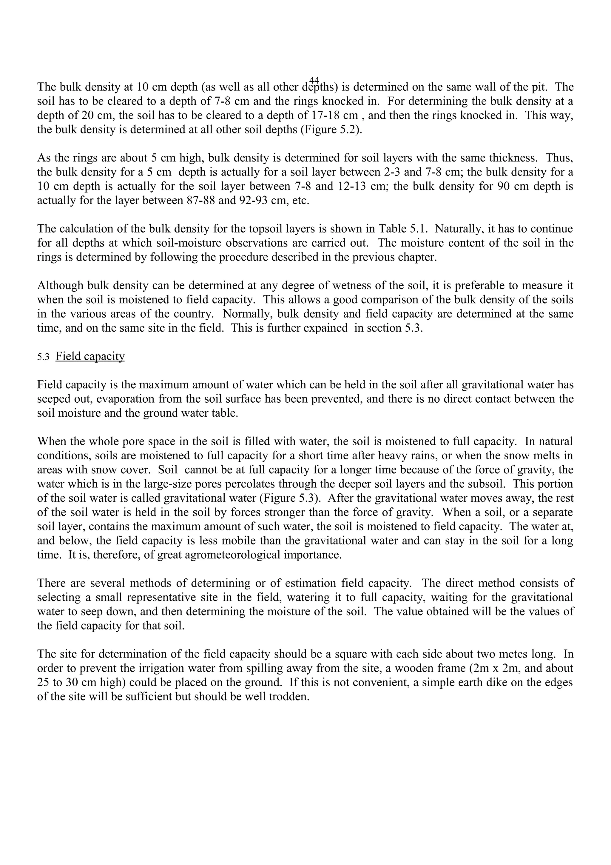 44
The bulk density at 10 cm depth (as well as all other depths) is determined on the same wall of the pit. The
soil has to be cleared to a depth of 7-8 cm and the rings knocked in. For determining the bulk density at a
depth of 20 cm, the soil has to be cleared to a depth of 17-18 cm , and then the rings knocked in. This way,
the bulk density is determined at all other soil depths (Figure 5.2).
As the rings are about 5 cm high, bulk density is determined for soil layers with the same thickness. Thus,
the bulk density for a 5 cm depth is actually for a soil layer between 2-3 and 7-8 cm; the bulk density for a
10 cm depth is actually for the soil layer between 7-8 and 12-13 cm; the bulk density for 90 cm depth is
actually for the layer between 87-88 and 92-93 cm, etc.
The calculation of the bulk density for the topsoil layers is shown in Table 5.1. Naturally, it has to continue
for all depths at which soil-moisture observations are carried out. The moisture content of the soil in the
rings is determined by following the procedure described in the previous chapter.
Although bulk density can be determined at any degree of wetness of the soil, it is preferable to measure it
when the soil is moistened to field capacity. This allows a good comparison of the bulk density of the soils
in the various areas of the country. Normally, bulk density and field capacity are determined at the same
time, and on the same site in the field. This is further expained in section 5.3.
5.3 Field capacity
Field capacity is the maximum amount of water which can be held in the soil after all gravitational water has
seeped out, evaporation from the soil surface has been prevented, and there is no direct contact between the
soil moisture and the ground water table.
When the whole pore space in the soil is filled with water, the soil is moistened to full capacity. In natural
conditions, soils are moistened to full capacity for a short time after heavy rains, or when the snow melts in
areas with snow cover. Soil cannot be at full capacity for a longer time because of the force of gravity, the
water which is in the large-size pores percolates through the deeper soil layers and the subsoil. This portion
of the soil water is called gravitational water (Figure 5.3). After the gravitational water moves away, the rest
of the soil water is held in the soil by forces stronger than the force of gravity. When a soil, or a separate
soil layer, contains the maximum amount of such water, the soil is moistened to field capacity. The water at,
and below, the field capacity is less mobile than the gravitational water and can stay in the soil for a long
time. It is, therefore, of great agrometeorological importance.
There are several methods of determining or of estimation field capacity. The direct method consists of
selecting a small representative site in the field, watering it to full capacity, waiting for the gravitational
water to seep down, and then determining the moisture of the soil. The value obtained will be the values of
the field capacity for that soil.
The site for determination of the field capacity should be a square with each side about two metes long. In
order to prevent the irrigation water from spilling away from the site, a wooden frame (2m x 2m, and about
25 to 30 cm high) could be placed on the ground. If this is not convenient, a simple earth dike on the edges
of the site will be sufficient but should be well trodden.
 
