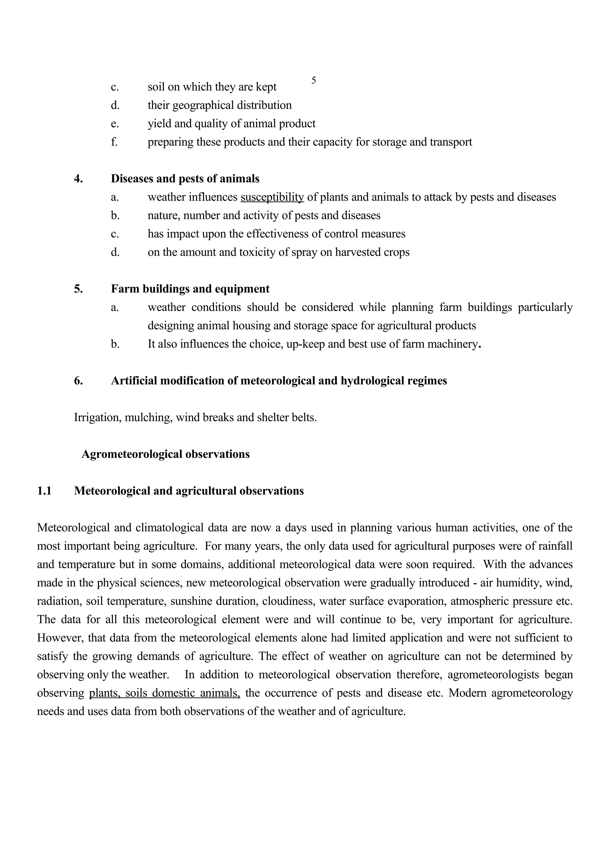 5
c. soil on which they are kept
d. their geographical distribution
e. yield and quality of animal product
f. preparing these products and their capacity for storage and transport
4. Diseases and pests of animals
a. weather influences susceptibility of plants and animals to attack by pests and diseases
b. nature, number and activity of pests and diseases
c. has impact upon the effectiveness of control measures
d. on the amount and toxicity of spray on harvested crops
5. Farm buildings and equipment
a. weather conditions should be considered while planning farm buildings particularly
designing animal housing and storage space for agricultural products
b. It also influences the choice, up-keep and best use of farm machinery.
6. Artificial modification of meteorological and hydrological regimes
Irrigation, mulching, wind breaks and shelter belts.
Agrometeorological observations
1.1 Meteorological and agricultural observations
Meteorological and climatological data are now a days used in planning various human activities, one of the
most important being agriculture. For many years, the only data used for agricultural purposes were of rainfall
and temperature but in some domains, additional meteorological data were soon required. With the advances
made in the physical sciences, new meteorological observation were gradually introduced - air humidity, wind,
radiation, soil temperature, sunshine duration, cloudiness, water surface evaporation, atmospheric pressure etc.
The data for all this meteorological element were and will continue to be, very important for agriculture.
However, that data from the meteorological elements alone had limited application and were not sufficient to
satisfy the growing demands of agriculture. The effect of weather on agriculture can not be determined by
observing only the weather. In addition to meteorological observation therefore, agrometeorologists began
observing plants, soils domestic animals, the occurrence of pests and disease etc. Modern agrometeorology
needs and uses data from both observations of the weather and of agriculture.
 