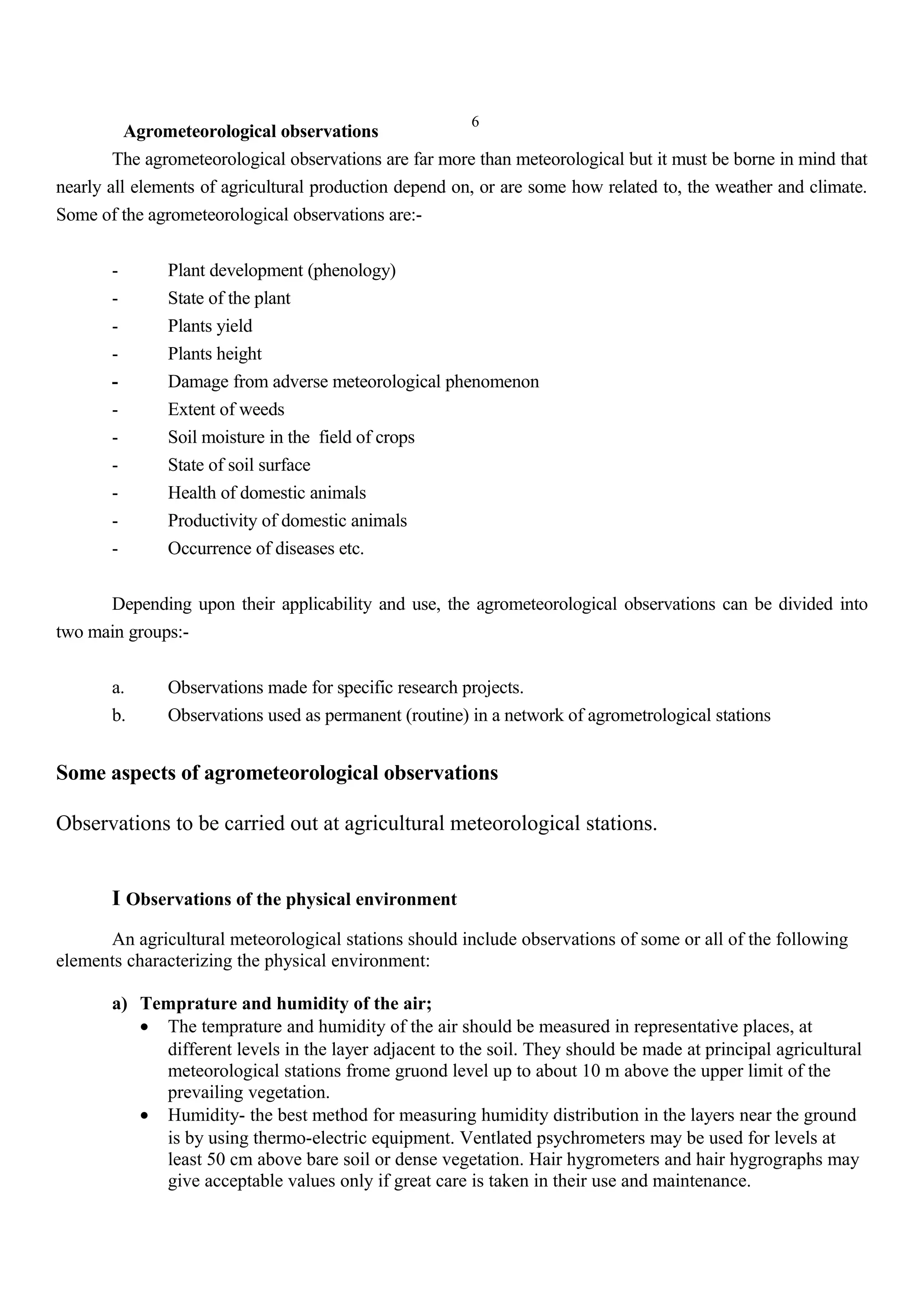 6
Agrometeorological observations
The agrometeorological observations are far more than meteorological but it must be borne in mind that
nearly all elements of agricultural production depend on, or are some how related to, the weather and climate.
Some of the agrometeorological observations are:-
- Plant development (phenology)
- State of the plant
- Plants yield
- Plants height
- Damage from adverse meteorological phenomenon
- Extent of weeds
- Soil moisture in the field of crops
- State of soil surface
- Health of domestic animals
- Productivity of domestic animals
- Occurrence of diseases etc.
Depending upon their applicability and use, the agrometeorological observations can be divided into
two main groups:-
a. Observations made for specific research projects.
b. Observations used as permanent (routine) in a network of agrometrological stations
Some aspects of agrometeorological observations
Observations to be carried out at agricultural meteorological stations.
I Observations of the physical environment
An agricultural meteorological stations should include observations of some or all of the following
elements characterizing the physical environment:
a) Temprature and humidity of the air;
• The temprature and humidity of the air should be measured in representative places, at
different levels in the layer adjacent to the soil. They should be made at principal agricultural
meteorological stations frome gruond level up to about 10 m above the upper limit of the
prevailing vegetation.
• Humidity- the best method for measuring humidity distribution in the layers near the ground
is by using thermo-electric equipment. Ventlated psychrometers may be used for levels at
least 50 cm above bare soil or dense vegetation. Hair hygrometers and hair hygrographs may
give acceptable values only if great care is taken in their use and maintenance.
 