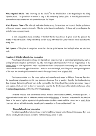 10
Milky Ripeness Phase - The following are the criteria for the determination of the beginning of the milky
ripeness phase. The grain must be almost as long as the completely formed grain. It most be green and must
burst and emit its content when it is pressed between the fingers.
Waxy Ripeness Phase - The principle indication that the waxy ripeness stage has begun is that the grain turns
yellow and becomes waxy to the touch. Also the grains loose their elasticity. A finger nail pressed against the
grain leaves a permanent mark.
In corn (maize) this phase is marked by the fact that the husk looses its green color, the grain on the
middle of the cob take on a waxy consistency and are easily cut with a knife, and when slit across do not eject a
milky fluid.
Full ripeness - This phase is recognized by the fact that the grain become hard and split when we hit with a
knife.
Selection of fields for phenological observation
Phenological observations should not be made on crops involved in agricultural experiments, such as
testing fertilizers irrigation experiments etc. The phenological observations however can be performed in the
control plants of such experiments, where all conditions are the same as in the surrounding area. The field work
carried out should also be typical of the area. it should be stated though, that if irrigation is the general practice
of the area, the phenological observations should also be performed in an irrigated field.
Due to crop rotation over the years, a given agricultural crop is sown in different fields and therefore,
the phenological observations on this crop also move from one field to another. In order for the phenological
data obtained during the different years to be comparable, the fields should have similar properties: types of
soil, aspects, relief...etc only in this way can one be sure that the development of the plant is influenced solely
by meteorological factors, and not by different soil factors.
The fields selected from observations should be about one hectare (10,000m2
), whenever possible. If
bigger an observational area of about one hectare should be delineated. If fields of a sufficient size are not to be
found in the area of a given agrometeorological stations the observations could be carried out in small fields.
However, it is not advisable to make phenological observations in fields smaller than 0.2 ha.
Times of phenological observation
The phenological observations should be performed three times a week. If one of the selected days is an
official holiday, the observations should be performed a day earlier or later.
 
