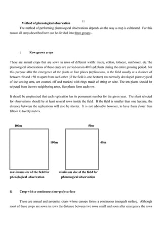 11
Method of phenological observation
The method of performing phenological observations depends on the way a crop is cultivated. For this
reason all crops described here can be divided into three groups:-
i. Row grown crops
These are annual crops that are sown in rows of different width: maize, cotton, tobacco, sunflower, etc.The
phenological observations of these crops are carried out on 40 fixed plants during the entire growing period. For
this purpose after the emergence of the plants at four places (replications, in the field usually at a distance of
between 50 and >50 m apart from each other (if the field is one hectare) ten normally developed plants typical
of the sowing area, are counted off and marked with rings made of string or wire. The ten plants should be
selected from the two neighboring rows, five plants form each row.
It should be emphasized that each replication has its permanent number for the given year. The plant selected
for observations should be at least several rows inside the field. If the field is smaller than one hectare, the
distance between the replications will also be shorter. It is not advisable however, to have them closer than
fifteen to twenty meters.
100m 50m
100m 40m
maximum size of the field for minimum size of the field for
phenological observation phenological observation
ii. Crop with a continuous (merged) surface
These are annual and perennial crops whose canopy forms a continuous (merged) surface. Although
most of these crops are sown in rows the distance between two rows small and soon after emergency the rows
 