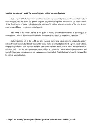 16
Monthly phenological reports for perennial plants without a seasonal pattern.
In the equatorial belt, temperature conditions do not change essentially from month to month throughout
the whole year, they are within the optimal range for the plants development and therefore the decisive factor
for the development of a new cycle of perennial is the rainfall regime with the beginning of the rainy season,
many perennial begin a new cycle of development.
The effect of the rainfall pattern on the plants is mainly restricted to incitement of a new cycle of
development. Later on, the rate of development is again mostly influenced by temperature conditions.
In the equatorial belt of the world, too most perennial plants have certain seasonal patterns, but usually
not as obviously as in higher latitude areas of the world within an orchard planted with a given variety of tree,
the phenological phase often appear at different times on the different plants, or even on the different branch of
the same plant. Thus, for some plants like coffee, mango or citrus trees, it is a common phenomena to find
several phenological phases existing, at a given moment, on one plant. Such plant development is considered to
be without seasonal pattern.
Example for monthly phenological report for perennial plants without a seasonal pattern.
 
