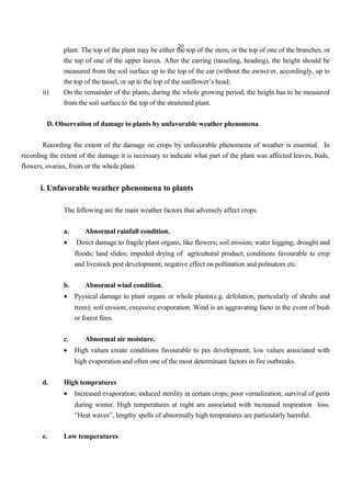20
plant. The top of the plant may be either the top of the stem, or the top of one of the branches, or
the top of one of the upper leaves. After the earring (tasseling, heading), the height should be
measured from the soil surface up to the top of the ear (without the awns) or, accordingly, up to
the top of the tassel, or up to the top of the sunflower’s head;
ii) On the remainder of the plants, during the whole growing period, the height has to be measured
from the soil surface to the top of the straitened plant.
D. Observation of damage to plants by unfavorable weather phenomena
Recording the extent of the damage on crops by unfavorable phenomena of weather is essential. In
recording the extent of the damage it is necessary to indicate what part of the plant was affected leaves, buds,
flowers, ovaries, fruits or the whole plant.
i. Unfavorable weather phenomena to plants
The following are the main weather factors that adversely affect crops.
a. Abnormal rainfall condition.
• Direct damage to fragile plant organs, like flowers; soil erosion; water logging; drought and
floods; land slides; impeded drying of agricultural product; conditions favourable to crop
and livestock pest development; negative effect on pollination and polinators etc.
b. Abnormal wind condition.
• Pyysical damage to plant organs or whole plants(e.g. defolation, particularly of shrubs and
trees); soil erosion; excessive evaporation. Wind is an aggravating facto in the event of bush
or forest fires.
c. Abnormal air moisture.
• High values create conditions favourable to pes development; low values associated with
high evaporation and often one of the most determinant factors in fire outbreaks.
d. High tempratures
• Increased evaporation; induced sterility in certain crops; poor vernalization; survival of pests
during winter. High temperatures at night are associated with increased respiration loss.
“Heat waves”, lengthy spells of abnormally high tempratures are particularly harmful.
e. Low temperatures
 