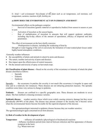 23
E- Arial + soil evironment= bio-climate of the plant such as air temperature, soil moisture, soil
temperature, aeration, reaction of pH, fertility.etc
a) HOW DOES THE ENVIRONMENT ACT ON PATHOGEN AND HOST?
Environmental effects on the pathogen comprise:
- Survival of inoculum (genetic material or reproductive bodies) from season to season or year
to year.
- Activation of inoculum as the season begins.
- Rate of multiplication of inoculum to amounts that will support epidemic outbreaks,
including day-to-day effects of the amount of sporulation, efficacy of dispersal and host
penetration.
The effect of environment on the host chiefly concerns:
-Predisposition to disease, including the weakening of host by
Drought or water logging of the soil or conversely the formation of water-soaked plant tissues under
highly humid atmospheric conditions.
Generally weather influences
• the susceptibility of plants and animals to attack by pests and diseases
• The nature, number and activity of pests and diseases.
• Has impact upon the effectiveness of control measures.
• On the amount and toxicity of spray on harvested crops.
iii) Classification of plant disease: - Based on the severity of the occurrence or intensity of attack the plant
disease classified as follows
- Sporadic
- Endemic
- Epidemic
Sporadic- the occurrence in patches the severity is not much (the occurrence is irregular in space and
time and in a relatively few instances). These diseases are not attracting protection measure. The sporadic
condition some times very serious to change to epidemic.
Endemic- diseases are confined to a specific geographic area. These diseases are moderate to sever
attack. The best method is releasing resistance varieties.
Epidemic disease- weather sensitive those which occur widely causing extensive damage but they occur
periodically (80-90% of the plant). The disease may present constant in the locality but it become series
when the environmental factors become favorable for the rapid development of the decease.
The agrometeorologist interested to epidemic disease because they are weather sensitive.
The agrometeorologist again concerned on air born diseases.
iv) Role of weather in the development of pest
Temperature - influence all metabolic (physiological or biochemical) reactions
- Influence incubation period (time interval between infection and first appearance of disease
symptom in the host)
E.g. Wheat stem rust
 