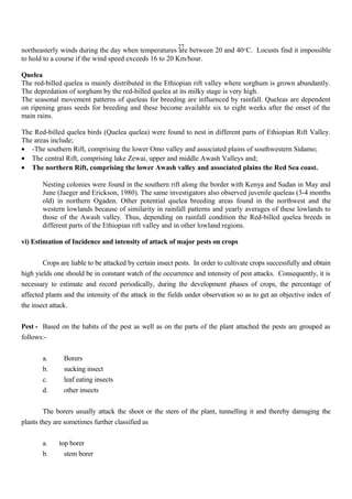 27
northeasterly winds during the day when temperatures are between 20 and 40°C. Locusts find it impossible
to hold to a course if the wind speed exceeds 16 to 20 Km/hour.
Quelea
The red-billed quelea is mainly distributed in the Ethiopian rift valley where sorghum is grown abundantly.
The depredation of sorghum by the red-billed quelea at its milky stage is very high.
The seasonal movement patterns of queleas for breeding are influenced by rainfall. Queleas are dependent
on ripening grass seeds for breeding and these become available six to eight weeks after the onset of the
main rains.
The Red-billed quelea birds (Quelea quelea) were found to nest in different parts of Ethiopian Rift Valley.
The areas include;
• -The southern Rift, comprising the lower Omo valley and associated plains of southwestern Sidamo;
• The central Rift, comprising lake Zewai, upper and middle Awash Valleys and;
• The northern Rift, comprising the lower Awash valley and associated plains the Red Sea coast.
Nesting colonies were found in the southern rift along the border with Kenya and Sudan in May and
June (Jaeger and Erickson, 1980). The same investigators also observed juvenile queleas (3-4 months
old) in northern Ogaden. Other potential quelea breeding areas found in the northwest and the
western lowlands because of similarity in rainfall patterns and yearly averages of these lowlands to
those of the Awash valley. Thus, depending on rainfall condition the Red-billed quelea breeds in
different parts of the Ethiopian rift valley and in other lowland regions.
vi) Estimation of Incidence and intensity of attack of major pests on crops
Crops are liable to be attacked by certain insect pests. In order to cultivate crops successfully and obtain
high yields one should be in constant watch of the occurrence and intensity of pest attacks. Consequently, it is
necessary to estimate and record periodically, during the development phases of crops, the percentage of
affected plants and the intensity of the attack in the fields under observation so as to get an objective index of
the insect attack.
Pest - Based on the habits of the pest as well as on the parts of the plant attached the pests are grouped as
follows:-
a. Borers
b. sucking insect
c. leaf eating insects
d. other insects
The borers usually attack the shoot or the stem of the plant, tunnelling it and thereby damaging the
plants they are sometimes further classified as
a. top borer
b. stem borer
 