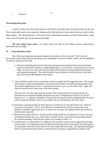 28
c. root borer
The sucking insect pests
Consists of bugs and mites which remain on the leaves and tender parts of the plant and suck the sap.
They remain either more or less stationary feeding on the affected parts or move about from leaf to leaf or from
plant to plant. The attacked portions of the leaves show characteristic punctures and discolored patches, while
in the case of ear-heads they dry up and become chaffy.
The leaf eating insect pests:- cut tender stems and feed on the foliage leaving characteristics
perforations and cut edges.
IV. Crop yield observation
One of the most important agrometeorological observations is the crop yield. This is also the
observation where some observers sometimes give incomplete or incorrect reports. Below are the guidelines
for proper reporting of the yield:
a. Only the yield obtained from the field where the agrometeorological observations have been
carried out should be reported. It might happen that, in a given farm, a crop is grown in several
fields. In such a case, the yield from the field with the observed crops should be determined
and registered separately. The yield should be from all plants in the field, and not only from
those selected for phenological observations;
b. The yield data consist of two components: amount (weight) and the originating area. The weight
of the yield is expressed in kilograms, same unit as the farmers or authorities managing the farm.
The second component, the area, is expressed in hectares, acres, or some other units. Again, the
observer should use the same units as the local farmers.
The two units - the one expressing the amount of the yield, and the one expressing the area -
should always be reported together (kilograms per acre, or kilograms per hectare, or tons per
hectare, etc.). A common oversight is to report only the amount without mentioning the area from
which it has been obtained. Also to be avoided is the use of indefinite units like “bags”;
d. Sometimes, agrometeorological observations are carried out on individual fruit trees, which do
not grow in an orchard. As it is very difficult to extrapolate the yield for a larger area (acre,
hectare), it could be reported per tree. In such cases, not only the weight, but also the number of
fruit should be reported;
e. Besides the yield per unit area, the date of harvesting should also be reported. As some crops are
harvested more than once, e.g. cotton bolls or tobacco leaves, every harvesting (picking) should
be reported separately in the ten-day reports (see example in table 3.1);
f. Another piece of information to be supplied is the moisture content of some agricultural produce
such as grains. It is important to know whether the reported yield is from newly harvested grains,
or from grains which have been dried for several weeks after harvesting. The agrometeoroloigical
observer can determine the moisture content himself, by taking a representative sample of the
 