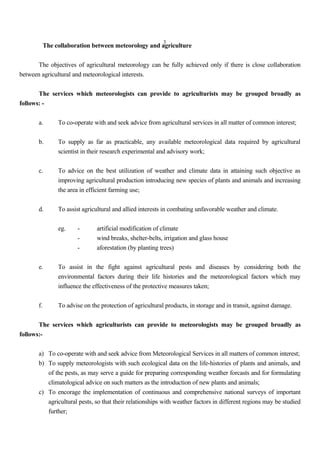 3
The collaboration between meteorology and agriculture
The objectives of agricultural meteorology can be fully achieved only if there is close collaboration
between agricultural and meteorological interests.
The services which meteorologists can provide to agriculturists may be grouped broadly as
follows: -
a. To co-operate with and seek advice from agricultural services in all matter of common interest;
b. To supply as far as practicable, any available meteorological data required by agricultural
scientist in their research experimental and advisory work;
c. To advice on the best utilization of weather and climate data in attaining such objective as
improving agricultural production introducing new species of plants and animals and increasing
the area in efficient farming use;
d. To assist agricultural and allied interests in combating unfavorable weather and climate.
eg. - artificial modification of climate
- wind breaks, shelter-belts, irrigation and glass house
- aforestation (by planting trees)
e. To assist in the fight against agricultural pests and diseases by considering both the
environmental factors during their life histories and the meteorological factors which may
influence the effectiveness of the protective measures taken;
f. To advise on the protection of agricultural products, in storage and in transit, against damage.
The services which agriculturists can provide to meteorologists may be grouped broadly as
follows:-
a) To co-operate with and seek advice from Meteorological Services in all matters of common interest;
b) To supply meteorologists with such ecological data on the life-histories of plants and animals, and
of the pests, as may serve a guide for preparing corresponding weather forcasts and for formulating
climatological advice on such matters as the introduction of new plants and animals;
c) To encorage the implementation of continuous and comprehensive national surveys of important
agricultural pests, so that their relationships with weather factors in different regions may be studied
further;
 