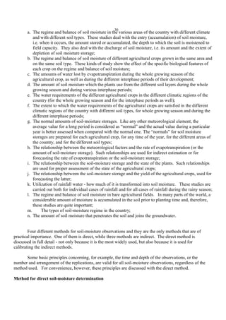30
a. The regime and balance of soil moisture in the various areas of the country with different climate
and with different soil types. These studies deal with the entry (accumulation) of soil moisture,
i.e. when it occurs, the amount stored or accumulated, the depth to which the soil is moistened to
field capacity. They also deal with the discharge of soil moisture, i.e. its amount and the extent of
depletion of soil moisture storage;
b. The regime and balance of soil moisture of different agricultural crops grown in the same area and
on the same soil type. These kinds of study show the effect of the specific biological features of
each crop on the regime and balance of soil moisture;
c. The amounts of water lost by evapotranspiration during the whole growing season of the
agricultural crop, as well as during the different interphase periods of their development;
d. The amount of soil moisture which the plants use from the different soil layers during the whole
growing season and during various interphase periods;
e. The water requirements of the different agricultural crops in the different climatic regions of the
country (for the whole growing season and for the interphase periods as well);
f. The extent to which the water requirements of the agricultural crops are satisfied in the different
climatic regions of the country with different soil types, for whole growing season and during the
different interphase periods;
g. The normal amounts of soil-moisture storages. Like any other meteorological element, the
average value for a long period is considered as “normal” and the actual value during a particular
year is better assessed when compared with the normal one. The “normals” for soil moisture
storages are prepared for each agricultural crop, for any time of the year, for the different areas of
the country, and for the different soil types;
h. The relationship between the meteorological factors and the rate of evapotranspiration (or the
amount of soil-moisture storage). Such relationships are used for indirect estimation or for
forecasting the rate of evapotranspiration or the soil-moisture storage;
i. The relationship between the soil-moisture storage and the state of the plants. Such relationships
are used for proper assessment of the state of the agricultural crops;
j. The relationship between the soil-moisture storage and the yield of the agricultural crops, used for
forecasting the latter;
k. Utilization of rainfall water - how much of it is transformed into soil moisture. These studies are
carried out both for individual cases of rainfall and for all cases of rainfall during the rainy season;
l. The regime and balance of soil moisture in bare agricultural fields. In many parts of the world, a
considerable amount of moisture is accumulated in the soil prior to planting time and, therefore,
these studies are quite important;
m. The types of soil-moisture regime in the country;
n. The amount of soil moisture that penetrates the soil and joins the groundwater.
Four different methods for soil-moisture observations and they are the only methods that are of
practical importance. One of them is direct, while three methods are indirect. The direct method is
discussed in full detail - not only because it is the most widely used, but also because it is used for
calibrating the indirect methods.
Some basic principles concerning, for example, the time and depth of the observations, or the
number and arrangement of the replications, are valid for all soil-moisture observations, regardless of the
method used. For convenience, however, these principles are discussed with the direct method.
Method for direct soil-moisture determination
 