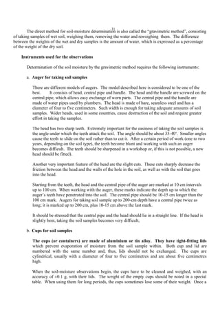 31
The direct method for soil-moisture determination is also called the “gravimetric method”, consisting
of taking samples of wet soil, weighing them, removing the water and reweighing them. The difference
between the weights of the wet and dry samples is the amount of water, which is expressed as a percentage
of the weight of the dry soil.
Instruments used for the observations
Determination of the soil moisture by the gravimetric method requires the following instruments:
a. Auger for taking soil samples
There are different models of augers. The model described here is considered to be one of the
best. It consists of head, central pipe and handle. The head and the handle are screwed on the
central pipe, which allows easy exchange of worn parts. The central pipe and the handle are
made of water pipes used by plumbers. The head is made of hare, seamless steel and has a
diameter of four to five centimeters. Such width is enough for taking adequate amounts of soil
samples. Wider heads, used in some countries, cause destruction of the soil and require greater
effort in taking the samples.
The head has two sharp teeth. Extremely important for the easiness of taking the soil samples is
the angle under which the teeth attack the soil. The angle should be about 35-40o
. Smaller angles
cause the teeth to slide on the soil rather than to cut it. After a certain period of work (one to two
years, depending on the soil type), the teeth become blunt and working with such an auger
becomes difficult. The teeth should be sharpened in a workshop or, if this is not possible, a new
head should be fitted).
Another very important feature of the head are the slight cuts. These cuts sharply decrease the
friction between the head and the walls of the hole in the soil, as well as with the soil that goes
into the head.
Starting from the teeth, the head and the central pipe of the auger are marked at 10 cm intervals
up to 100 cm. When working with the auger, these marks indicate the depth up to which the
auger’s teeth have penetrated into the soil. The central pipe should be 10-15 cm longer than the
100 cm mark. Augers for taking soil sample up to 200-cm depth have a central pipe twice as
long; it is marked up to 200 cm, plus 10-15 cm above the last mark.
It should be stressed that the central pipe and the head should lie in a straight line. If the head is
slightly bent, taking the soil samples becomes very difficult;
b. Cups for soil samples
The cups (or containers) are made of aluminium or tin alloy. They have tight-fitting lids
which prevent evaporation of moisture from the soil sample within. Both cup and lid are
numbered with the same number and, thus, lids should not be exchanged. The cups are
cylindrical, usually with a diameter of four to five centimetres and are about five centimetres
high.
When the soil-moisture observations begin, the cups have to be cleaned and weighed, with an
accuracy of ±0.1 g, with their lids. The weight of the empty cups should be noted in a special
table. When using them for long periods, the cups sometimes lose some of their weight. Once a
 