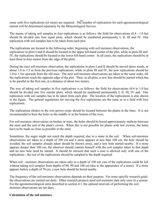 34
some soils five replications (or more) are required. The number of replications for each agrometeorological
station will be determined separately by the Meteorological Service.
The means of taking soil samples in four replications is as follows: the field for observations (0.4 - 1.0 ha)
should be divided into four equal plots, which should be numbered permanently I, II, III and IV. One
replication with soil samples has to be taken from each plot.
The replications are located in the following order: beginning with soil moisture observations, the
replications in plots I and II should be located in the upper left-hand corner of the plot, while in plots III and
IV, the replications should be located in the lower left-hand corner. In all cases, the replications should be at
least three to four meters from the edge of the plots.
During the next soil-moisture observation, the replications in plots I and II should be moved dawn wards, at
about 1.0 to 1.5 m from the previous replications; while in plots III and IV, the new replications should be
1.0 to 1.5m upwards from the old ones. The next soil-moisture observations are taken in the same order, till
the replications reach the opposite edge of the plot. Then, in all plots, a new line should be started which has
to be parallel to the first one, at a distance of about two meters.
The way of taking soil samples in five replications is as follows: the field for observations (0.4 to 1.0 ha)
should be divided into five similar plots, which should be numbered permanently I, II, III, IV and. One
replication with soil samples has to be taken from each plot. The location of the replications is also shown
in the figure. The general regulations for moving the five replications are the same as in a field with four
replications.
The replications (holes) in the row-grown crops should be located between the plants in the lines. It is not
recommended to bore the holes in the middle or at the bottom of the rows.
For soil-moisture observations on bushes or trees, the holes should be bored approximately midway between
the stem and the end of the plant's crown. When this is not possible for plants with low crowns, the holes
have to be made as close as possible to the stem.
Sometimes, the auger might not reach the depth required, due to a stone in the soil. When soil-moisture
observations are taken to a depth of 200 cm and a stone appears at less than 100 cm, the hole should be
avoided, the soil samples already taken should be thrown away, and a new hole started nearby. If a stone
appears deeper than 100 cm, the observer should content himself with the soil samples taken to that depth
and no new hole need be started. It should be stressed that such a case is allowed only with one of the
replications - the rest of the replications should be sampled to the depth required.
When soil - moisture observations are taken only to a depth of 100 cm, one of the replications could be left
without taking soil samples from depths of 80, 90 and 100 cm (due to the appearance of a stone). If a stone
appears before a depth of 70 cm, a new hole should be bored nearby.
The frequency of the soil-moisture observations depends on their purpose. For some specific research goals,
the observations are carried out daily. Other research projects need soil-moisture data only once in a season.
For the agrometeorological aims described in section 4.1, the optimal intervals of performing the soil-
moisture observations are ten days.
Calculation of the soil moisture
 