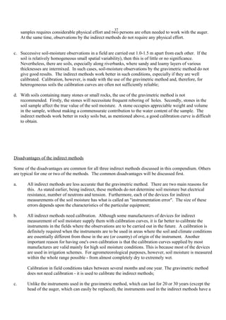 37
samples requires considerable physical effort and two persons are often needed to work with the auger.
At the same time, observations by the indirect methods do not require any physical effort.
c. Successive soil-moisture observations in a field are carried out 1.0-1.5 m apart from each other. If the
soil is relatively homogeneous small spatial variability), then this is of little or no significance.
Nevertheless, there are soils, especially along riverbanks, where sandy and loamy layers of various
thicknesses are intermixed. In such cases, soil-moisture observations by the gravimetric method do not
give good results. The indirect methods work better in such conditions, especially if they are well
calibrated. Calibration, however, is made with the use of the gravimetric method and, therefore, for
heterogeneous soils the calibration curves are often not sufficiently reliable;
d. With soils containing many stones or small rocks, the use of the gravimetric method is not
recommended. Firstly, the stones will necessitate frequent reboring of holes. Secondly, stones in the
soil sample affect the true value of the soil moisture. A stone occupies appreciable weight and volume
in the sample, without making a commensurate contribution to the water content of the sample. The
indirect methods work better in rocky soils but, as mentioned above, a good calibration curve is difficult
to obtain.
Disadvantages of the indirect methods
Some of the disadvantages are common for all three indirect methods discussed in this compendium. Others
are typical for one or two of the methods. The common disadvantages will be discussed first.
a. All indirect methods are less accurate that the gravimetric method. There are two main reasons for
this. As stated earlier, being indirect, these methods do not determine soil moisture but electrical
resistance, number of neutrons and tension. Furthermore, each of the devices for indirect
measurements of the soil moisture has what is called an "instrumentation error". The size of these
errors depends upon the characteristics of the particular equipment;
b. All indirect methods need calibration. Although some manufacturers of devices for indirect
measurement of soil moisture supply them with calibration curves, it is far better to calibrate the
instruments in the fields where the observations are to be carried out in the future. A calibration is
definitely required when the instruments are to be used in areas where the soil and climate conditions
are essentially different from those in the are (or country) of origin of the instrument. Another
important reason for having one's own calibration is that the calibration curves supplied by most
manufactures are valid mainly for high soil moisture conditions. This is because most of the devices
are used in irrigation schemes. For agrometeorological purposes, however, soil moisture is measured
within the whole range possible - from almost completely dry to extremely wet.
Calibration in field conditions takes between several months and one year. The gravimetric method
does not need calibration - it is used to calibrate the indirect methods;
c. Unlike the instruments used in the gravimetric method, which can last for 20 or 30 years (except the
head of the auger, which can easily be replaced), the instruments used in the indirect methods have a
 