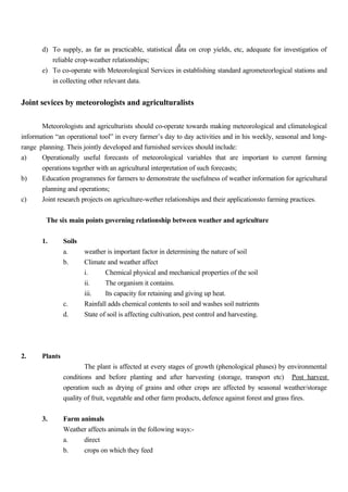 4
d) To supply, as far as practicable, statistical data on crop yields, etc, adequate for investigatios of
reliable crop-weather relationships;
e) To co-operate with Meteorological Services in establishing standard agrometeorlogical stations and
in collecting other relevant data.
Joint sevices by meteorologists and agriculturalists
Meteorologists and agriculturists should co-operate towards making meteorological and climatological
information “an operational tool” in every farmer’s day to day activities and in his weekly, seasonal and long-
range planning. Theis jointly developed and furnished services should include:
a) Operationally useful forecasts of meteorological variables that are important to current farming
operations together with an agricultural interpretation of such forecasts;
b) Education programmes for farmers to demonstrate the usefulness of weather information for agricultural
planning and operations;
c) Joint research projects on agriculture-wether relationships and their applicationsto farming practices.
The six main points governing relationship between weather and agriculture
1. Soils
a. weather is important factor in determining the nature of soil
b. Climate and weather affect
i. Chemical physical and mechanical properties of the soil
ii. The organism it contains.
iii. Its capacity for retaining and giving up heat.
c. Rainfall adds chemical contents to soil and washes soil nutrients
d. State of soil is affecting cultivation, pest control and harvesting.
2. Plants
The plant is affected at every stages of growth (phenological phases) by environmental
conditions and before planting and after harvesting (storage, transport etc) Post harvest
operation such as drying of grains and other crops are affected by seasonal weather/storage
quality of fruit, vegetable and other farm products, defence against forest and grass fires.
3. Farm animals
Weather affects animals in the following ways:-
a. direct
b. crops on which they feed
 
