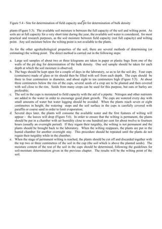 47
Figure 5.4 - Site for determination of field capacity and pit for determination of bulk density
plants (Figure 5.3). The available soil moisture is between the full capacity of the soil and wilting point. As
soils are at full capacity for a very short time during the year, the available soil water is considered, for most
practical and research purposes, as the soil moisture between field capacity (not full capacity) and wilting
point. Any soil moisture below the wilting point is not available to the plants.
As for the other agrohydrological properties of the soil, there are several methods of determining (or
estimating) the wilting point. The direct method is carried out in the following steps:
a. Large soil samples of about two or three kilograms are taken in paper or plastic bags from one of the
walls of the pit dug for determination of the bulk density. One soil sample should be taken for each
depth at which the soil moisture is observed;
b. The bags should be kept open for a couple of days in the laboratory, so as to let the soil dry. Four cups
(containers) made of glass or tin should then be filled with soil from each depth. The cups should be
three to four centimetres in diameter, and about eight to ten centimeters high (Figure 5.5). At about
three centimeters below the rim of the cups, several seeds of a crop are to be planted and then covered
with soil close to the rim. Seeds from many crops can be used for this purpose, but oats or barley are
preferable;
c. The soil in the cups is moistened to field capacity with the aid of a pipette. Nitrogen and other nutrients
are added to the water in order to encourage good plant growth. The cups are watered every day with
small amounts of water but water logging should be avoided. When the plants reach seven or eight
centimetres in height, the watering stops and the soil surface in the cups is carefully covered with
paraffin or coarse sand in order to limit evaporation;
d. Several days later, the plants will consume the available water and the first features of wilting will
appear - the leaves will drop (Figure 5.6). In order to ensure that the wilting is permanent, the plants
should be put in a chamber with air humidity close to one hundred per cent for about twelve to fourteen
hours (usually an overnight period). If they regain their turgidity, the wilting is not permanent and the
plants should be brought back to the laboratory. When the wilting reappears, the plants are put in the
humid chamber for another overnight stay. This procedure should be repeated until the plants do not
regain their turgidity while in the chamber;
e. When the stage of permanent wilting is reached, the plants should be cut off and discarded together with
the top two or three centimetres of the soil in the cup (the soil which is above the planted seeds). The
moisture content of the rest of the soil in the cups should be determined, following the guidelines for
soil-moisture determination given in the previous chapter. The results will be the wilting point of the
soil.
 