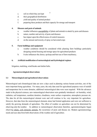 5
c. soil on which they are kept
d. their geographical distribution
e. yield and quality of animal product
f. preparing these products and their capacity for storage and transport
4. Diseases and pests of animals
a. weather influences susceptibility of plants and animals to attack by pests and diseases
b. nature, number and activity of pests and diseases
c. has impact upon the effectiveness of control measures
d. on the amount and toxicity of spray on harvested crops
5. Farm buildings and equipment
a. weather conditions should be considered while planning farm buildings particularly
designing animal housing and storage space for agricultural products
b. It also influences the choice, up-keep and best use of farm machinery.
6. Artificial modification of meteorological and hydrological regimes
Irrigation, mulching, wind breaks and shelter belts.
Agrometeorological observations
1.1 Meteorological and agricultural observations
Meteorological and climatological data are now a days used in planning various human activities, one of the
most important being agriculture. For many years, the only data used for agricultural purposes were of rainfall
and temperature but in some domains, additional meteorological data were soon required. With the advances
made in the physical sciences, new meteorological observation were gradually introduced - air humidity, wind,
radiation, soil temperature, sunshine duration, cloudiness, water surface evaporation, atmospheric pressure etc.
The data for all this meteorological element were and will continue to be, very important for agriculture.
However, that data from the meteorological elements alone had limited application and were not sufficient to
satisfy the growing demands of agriculture. The effect of weather on agriculture can not be determined by
observing only the weather. In addition to meteorological observation therefore, agrometeorologists began
observing plants, soils domestic animals, the occurrence of pests and disease etc. Modern agrometeorology
needs and uses data from both observations of the weather and of agriculture.
 