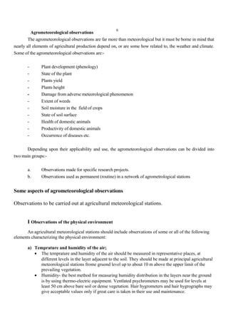 6
Agrometeorological observations
The agrometeorological observations are far more than meteorological but it must be borne in mind that
nearly all elements of agricultural production depend on, or are some how related to, the weather and climate.
Some of the agrometeorological observations are:-
- Plant development (phenology)
- State of the plant
- Plants yield
- Plants height
- Damage from adverse meteorological phenomenon
- Extent of weeds
- Soil moisture in the field of crops
- State of soil surface
- Health of domestic animals
- Productivity of domestic animals
- Occurrence of diseases etc.
Depending upon their applicability and use, the agrometeorological observations can be divided into
two main groups:-
a. Observations made for specific research projects.
b. Observations used as permanent (routine) in a network of agrometrological stations
Some aspects of agrometeorological observations
Observations to be carried out at agricultural meteorological stations.
I Observations of the physical environment
An agricultural meteorological stations should include observations of some or all of the following
elements characterizing the physical environment:
a) Temprature and humidity of the air;
• The temprature and humidity of the air should be measured in representative places, at
different levels in the layer adjacent to the soil. They should be made at principal agricultural
meteorological stations frome gruond level up to about 10 m above the upper limit of the
prevailing vegetation.
• Humidity- the best method for measuring humidity distribution in the layers near the ground
is by using thermo-electric equipment. Ventlated psychrometers may be used for levels at
least 50 cm above bare soil or dense vegetation. Hair hygrometers and hair hygrographs may
give acceptable values only if great care is taken in their use and maintenance.
 