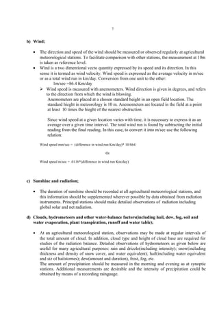 7
b) Wind;
• The direction and speed of the wind should be measured or observed regularly at agricultural
meteorological stations. To facilitate comparison with other stations, the measurement at 10m
is taken as reference level.
• Wind is a two dimentional vecto quantity expressed by its speed and its direction. In this
sense it is termed as wind velocity. Wind speed is expressed as the average velocity in m/sec
or as a total wind run in km/day. Conversion from one unit to the other:
1m/sec =86.4 Km/day
 Wind speed is measured with anemometers. Wind direction is given in degrees, and refers
to the direction from which the wind is blowing.
Anemometers are placed at a chosen standard height in an open field location. The
standard hieght in meteorology is 10 m. Anemometers are located in the field at a point
at least 10 times the hieght of the nearest obstraction.
Since wind speed at a given location varies with time, it is necessary to express it as an
average over a given time interval. The total wind run is found by subtracting the initial
reading from the final reading. In this case, to convert it into m/sec use the following
relation:
Wind speed mm/sec = (difference in wind run Km/day)* 10/864
Or
Wind speed m/sec = .0116*(difference in wind run Km/day)
c) Sunshine and radiation;
• The duration of sunshine should be recorded at all agricultural meteorological stations, and
this information should be supplemented wherever possible by data obtained from radiation
instruments. Principal stations should make detailed observations of radiation including
global solar and net radiation.
d) Clouds, hydrometeors and other water-balance factors(including hail, dew, fog, soil and
water evaporation, plant transpiration, runoff and water table);
• At an agricultural meteorological station, observations may be made at regular intervals of
the total amount of cloud. In addition, cloud type and height of cloud base are required for
studies of the radiation balance. Detailed observations of hydrometeors as given below are
useful for many agricultural purposes: rain and drizzle(including intensity); snow(including
thickness and density of snow cover, and water equivalent); hail(including water equivalent
and siz of hailstornes); dew(amount and duration), frost, fog, etc.
The amount of precipitation should be measured in the morning and evening as at synoptic
stations. Additional measurements are desirable and the intensity of precipitation could be
obtained by means of a recording raingauge.
 