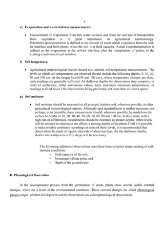 8
e) Evaporation and water-balance measurements
• Measurement of evaporation from free water surfaces and from the soil and of transpiration
from vegetation is of great importance in agricultural meateorology.
Potentialevapotranspiration is defined as the amount of water which evaporates from the soil-
air interface and from plants, when the soil is at field capacity. Actual evapotranspiration is
defined as the evaporation at the soil-air interface, plus the transpiration of plants, in the
existing conditions of soil moisture.
f) Soil temprature.
• Agricultural meteorological station should also include soil-temperature measurements. The
levels at which soil temperatures are observed should include the following depths: 5, 10, 20,
50 and 100 cm. At the deeper levels(50 and 100 cm.), where temperature changes are slow,
daily readings are generally sufficient. At shallower depths the observations may comprise, in
order of preference, either continuous values, daily maximum minimum temperatures, or
readings at fixed hours ( the observations being preferably not more than six hours apart).
g) Soil moisture
• Soil moisture should be measured at all principal stations and, wherever possible, at other
agricultural meteorological stations. Although rigid standardizatio is neither necessary nor
perhaps, even desirable, these measurments should, wherever possible, be madefrom the
surface to depths of 10, 20, 30, 40, 50, 60, 70, 80, 90 and 100 cm. In deep soils, with a
high rate of infiltiration, measurments should be extended to greater depths. Often levels
will be selected in relation to the effective rooting depths of the plants Until it is possible
to make reliable continous recordings at some of these levels, it is recommended that
observations be made at regular intervals of about ten days; for the shallower depths,
shorter intervals(seven or five days) will be necessary.
The following additional observations contribute towards better understanding of soil-
mosture conditions:
- Field capacity of the soil;
- Permanent wilting point; and
- Depth of the groundwater
II. Phenological Observation
In the developmental process from the germination of seeds, plants show several visible external
changes, which are a result of the environmental conditions. These external changes are called phenological
phases (stages) of plant development and the observations are called phenological observations.
 