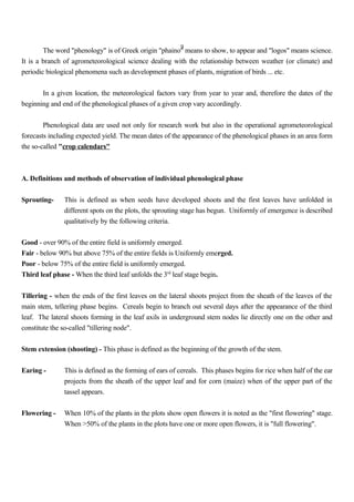 9
The word "phenology" is of Greek origin "phaino" means to show, to appear and "logos" means science.
It is a branch of agrometeorological science dealing with the relationship between weather (or climate) and
periodic biological phenomena such as development phases of plants, migration of birds ... etc.
In a given location, the meteorological factors vary from year to year and, therefore the dates of the
beginning and end of the phenological phases of a given crop vary accordingly.
Phenological data are used not only for research work but also in the operational agrometeorological
forecasts including expected yield. The mean dates of the appearance of the phenological phases in an area form
the so-called "crop calendars"
A. Definitions and methods of observation of individual phenological phase
Sprouting- This is defined as when seeds have developed shoots and the first leaves have unfolded in
different spots on the plots, the sprouting stage has begun. Uniformly of emergence is described
qualitatively by the following criteria.
Good - over 90% of the entire field is uniformly emerged.
Fair - below 90% but above 75% of the entire fields is Uniformly emerged.
Poor - below 75% of the entire field is uniformly emerged.
Third leaf phase - When the third leaf unfolds the 3rd
leaf stage begin.
Tillering - when the ends of the first leaves on the lateral shoots project from the sheath of the leaves of the
main stem, tellering phase begins. Cereals begin to branch out several days after the appearance of the third
leaf. The lateral shoots forming in the leaf axils in underground stem nodes lie directly one on the other and
constitute the so-called "tillering node".
Stem extension (shooting) - This phase is defined as the beginning of the growth of the stem.
Earing - This is defined as the forming of ears of cereals. This phases begins for rice when half of the ear
projects from the sheath of the upper leaf and for corn (maize) when of the upper part of the
tassel appears.
Flowering - When 10% of the plants in the plots show open flowers it is noted as the "first flowering" stage.
When >50% of the plants in the plots have one or more open flowers, it is "full flowering".
 