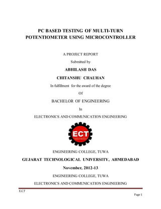 E.C.T
Page 1
PC BASED TESTING OF MULTI-TURN
POTENTIOMETER USING MICROCONTROLLER
A PROJECT REPORT
Submitted by
ABHILASH DAS
CHITANSHU CHAUHAN
In fulfillment for the award of the degree
Of
BACHELOR OF ENGINEERING
In
ELECTRONICS AND COMMUNICATION ENGINEERING
ENGINEERING COLLEGE, TUWA
GUJARAT TECHNOLOGICAL UNIVERSITY, AHMEDABAD
November, 2012-13
ENGINEERING COLLEGE, TUWA
ELECTRONICS AND COMMUNICATION ENGINEERING
 