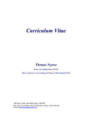 Curriculum Vitae
Thomas Nyawo
Bcom. (Accounting) Hons.(NUST)
Master of Science in Accounting and Finance (Dissertation)(NUST)
2390 Gono Street, New Marlborough, HARARE
Cell +263 712 234 998, +263 774 588 936 or Phone +263 4 300 946
E-mail: thomasnyawo6@gmail.com
 