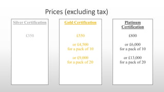 Silver Certification
£350
Gold Certification
£550
or £4,500
for a pack of 10
or £9,000
for a pack of 20
Platinum
Certification
£800
or £6,000
for a pack of 10
or £13,000
for a pack of 20
 