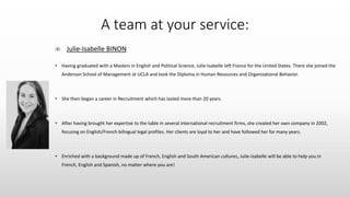 A team at your service:
∞ Julie-Isabelle BINON
• Having graduated with a Masters in English and Political Science, Julie-Isabelle left France for the United States. There she joined the
Anderson School of Management at UCLA and took the Diploma in Human Resources and Organizational Behavior.
• She then began a career in Recruitment which has lasted more than 20 years.
• After having brought her expertise to the table in several international recruitment firms, she created her own company in 2002,
focusing on English/French bilingual legal profiles. Her clients are loyal to her and have followed her for many years.
• Enriched with a background made up of French, English and South American cultures, Julie-Isabelle will be able to help you in
French, English and Spanish, no matter where you are!
 