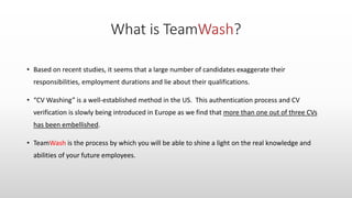 • Based on recent studies, it seems that a large number of candidates exaggerate their
responsibilities, employment durations and lie about their qualifications.
• “CV Washing” is a well-established method in the US. This authentication process and CV
verification is slowly being introduced in Europe as we find that more than one out of three CVs
has been embellished.
• TeamWash is the process by which you will be able to shine a light on the real knowledge and
abilities of your future employees.
 