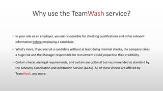 • In your role as an employer, you are responsible for checking qualifications and other relevant
information before employing a candidate.
• What’s more, if you recruit a candidate without at least doing minimal checks, the company takes
a huge risk and the Manager responsible for recruitment could jeopardise their credibility.
• Certain checks are legal requirements, and certain are optional but recommended as standard by
the Advisory, Conciliation and Arbitration Service (ACAS). All of these checks are offered by
TeamWash, and more.
 