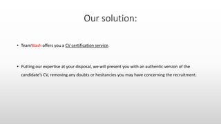 • TeamWash offers you a CV certification service.
• Putting our expertise at your disposal, we will present you with an authentic version of the
candidate’s CV, removing any doubts or hesitancies you may have concerning the recruitment.
 