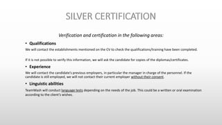 Verification and certification in the following areas:
• Qualifications
We will contact the establishments mentioned on the CV to check the qualifications/training have been completed.
If it is not possible to verify this information, we will ask the candidate for copies of the diplomas/certificates.
• Experience
We will contact the candidate’s previous employers, in particular the manager in charge of the personnel. If the
candidate is still employed, we will not contact their current employer without their consent.
• Linguistic abilities
TeamWash will conduct language tests depending on the needs of the job. This could be a written or oral examination
according to the client’s wishes.
 
