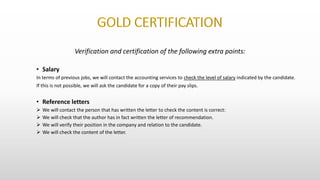 Verification and certification of the following extra points:
• Salary
In terms of previous jobs, we will contact the accounting services to check the level of salary indicated by the candidate.
If this is not possible, we will ask the candidate for a copy of their pay slips.
• Reference letters
 We will contact the person that has written the letter to check the content is correct:
 We will check that the author has in fact written the letter of recommendation.
 We will verify their position in the company and relation to the candidate.
 We will check the content of the letter.
 